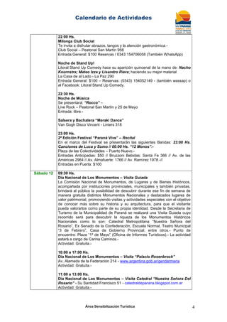 Calendario de Actividades
Área Sensibilización Turística 4
22:00 Hs.
Milonga Club Social
Te invita a disfrutar abrazos, tangos y la atención gastronómica.-
Club Social – Peatonal San Martín 958
Entrada General: $100 Reservas / 0343 154706058 (También WhatsApp)
Noche de Stand Up!
Litoral Stand Up Comedy hace su aparición quincenal de la mano de: Nacho
Koornstra; Mateo Izza y Lisandro Riera; haciendo su mejor material
La Casa de al Lado - La Paz 290
Entrada General: $100 – Reservas: (0343) 154052149 - (también wassap) o
al Facebook: Litoral Stand Up Comedy.
22:30 Hs.
Noche de Música
Se presentará: “Rocco” –
Live Rock – Peatonal San Martín y 25 de Mayo
Entrada: libre.-
Salsera y Bachatera “Meraki Dance”
Van Gogh Disco Vincent - Liniers 318
23:00 Hs.
2ª Edición Festival “Paraná Vive” – Recital
En el marco del Festival se presentarán las siguientes Bandas: 23:00 Hs.
Canciones de Luca y Sumo // 00:00 Hs. “12 Monos”.-
Plaza de las Colectividades – Puerto Nuevo.-
Entradas Anticipadas: $50 // Bruzzoni Bebidas: Santa Fe 366 // Av. de las
Américas 2964 // Av. Almafuerte: 1766 // Av. Ramírez 1978.-//
Entradas en Puerta: $100
Sábado 12 09:30 Hs.
Día Nacional de Los Monumentos – Visita Guiada
La Comisión Nacional de Monumentos, de Lugares y de Bienes Históricos,
acompañada por instituciones provinciales, municipales y también privadas,
brindará al público la posibilidad de descubrir durante ese fin de semana de
manera gratuita distintos Monumentos Nacionales y destacados lugares de
valor patrimonial, promoviendo visitas y actividades especiales con el objetivo
de conocer más sobre su historia y su arquitectura, para que el visitante
pueda valorarlos como parte de su propia identidad. Desde la Secretaria de
Turismo de la Municipalidad de Paraná se realizará una Visita Guiada cuyo
recorrido será para descubrir la riqueza de los Monumentos Históricos
Nacionales como lo son: Catedral Metropolitana “Nuestra Señora del
Rosario”, Ex Senado de la Confederación, Escuela Normal, Teatro Municipal
“3 de Febrero”, Casa de Gobierno Provincial, entre otros.- Punto de
encuentro: Plaza “1º de Mayo” (Oficina de Informes Turísticos).- La actividad
estará a cargo de Carina Caminos.-
Actividad: Gratuita.-
10:00 a 17:00 Hs.
Día Nacional de Los Monumentos – Visita “Palacio Rosenbrock”
Av. Alameda de la Federación 214 - www.argentina.gob.ar/gendarmeria
Actividad: Gratuita.-
11:00 a 13:00 Hs.
Día Nacional de Los Monumentos – Visita Catedral “Nuestra Señora Del
Rosario” - Su Santidad Francisco 51 - catedraldeparana.blogspot.com.ar
Actividad: Gratuita.-
 