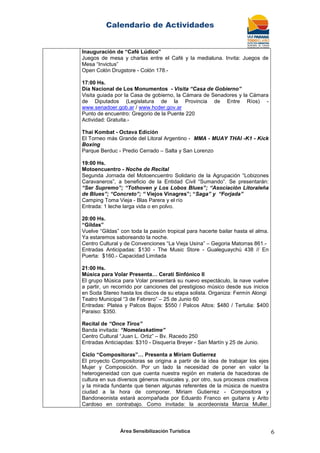 Calendario de Actividades
Área Sensibilización Turística 6
Inauguración de “Café Lúdico”
Juegos de mesa y charlas entre el Café y la medialuna. Invita: Juegos de
Mesa “Invictus”
Open Colón Drugstore - Colón 178.-
17:00 Hs.
Día Nacional de Los Monumentos - Visita “Casa de Gobierno”
Visita guiada por la Casa de gobierno, la Cámara de Senadores y la Cámara
de Diputados (Legislatura de la Provincia de Entre Ríos) -
www.senadoer.gob.ar / www.hcder.gov.ar
Punto de encuentro: Gregorio de la Puente 220
Actividad: Gratuita.-
Thai Kombat - Octava Edición
El Torneo más Grande del Litoral Argentino - MMA - MUAY THAI -K1 - Kick
Boxing
Parque Berduc - Predio Cerrado – Salta y San Lorenzo
19:00 Hs.
Motoencuentro - Noche de Recital
Segunda Jornada del Motoencuentro Solidario de la Agrupación “Lobizones
Caravaneros”, a beneficio de la Entidad Civil “Sumando”. Se presentarán:
“Ser Supremo”; “Tothoven y Los Lobos Blues”; “Asociación Litoraleña
de Blues”; “Concreto”; “ Viejos Vinagres”; “Saga” y “Forjada”
Camping Toma Vieja - Blas Parera y el río
Entrada: 1 leche larga vida o en polvo.
20:00 Hs.
“Gildas”
Vuelve “Gildas” con toda la pasión tropical para hacerte bailar hasta el alma.
Ya estaremos saboreando la noche.
Centro Cultural y de Convenciones “La Vieja Usina” – Gegoria Matorras 861.-
Entradas Anticipadas: $130 - The Music Store - Gualeguaychú 438 // En
Puerta: $160.- Capacidad Limitada
21:00 Hs.
Música para Volar Presenta… Cerati Sinfónico II
El grupo Música para Volar presentará su nuevo espectáculo, la nave vuelve
a partir, un recorrido por canciones del prestigioso músico desde sus inicios
en Soda Stereo hasta los discos de su etapa solista. Organiza: Fermín Alongi
Teatro Municipal “3 de Febrero” – 25 de Junio 60
Entradas: Platea y Palcos Bajos: $550 / Palcos Altos: $480 / Tertulia: $400
Paraiso: $350.
Recital de “Once Tiros”
Banda invitada: “Nomelaskatime”
Centro Cultural “Juan L. Ortiz” – Bv. Racedo 250
Entradas Anticiapdas: $310 - Disquería Breyer - San Martín y 25 de Junio.
Ciclo “Compositoras”… Presenta a Miriam Gutierrez
El proyecto Compositoras se origina a partir de la idea de trabajar los ejes
Mujer y Composición. Por un lado la necesidad de poner en valor la
heterogeneidad con que cuenta nuestra región en materia de hacedoras de
cultura en sus diversos géneros musicales y, por otro, sus procesos creativos
y la mirada fundante que tienen algunas referentes de la música de nuestra
ciudad a la hora de componer. Miriam Gutierrez - Compositora y
Bandoneonista estará acompañada por Eduardo Franco en guitarra y Arito
Cardoso en contrabajo. Como invitada: la acordeonista Marcia Muller.
 