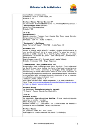 Calendario de Actividades
Área Sensibilización Turística 7
Además habrá servicio de cantina.-
Casa de La Cultura- E. Carbó y 9 de Julio
Entradas: $ 100
Noche de Música - "Grinder Sessions III"
Se presentarán: “Calavera Latina” (Santa Fe); “Fucking Noise” (Córdoba) y
“Necrocadaveric Vomit (Paraná).-
Limbo Pub - Güemes y Liniers
Entrada: $100
21:30 Hs.
Noche Flamenca
Estarán presentes: Vanessa Pérez Cepeda; Flor Zelko; Laura Gonzalez
Languasco y Adrian Vicentin.-
El Recreo – Alem 354 – (0343) 154486504.-
“Bomboncito” … Tu Milonga
Restó “Aún no lo Probaste” - AMCIRSE – Andrés Pazos 405
Fiesta Kich 2018
Parana se viste de Blanco & Negro.- La Fiesta Temática para mayores de 30
mas grande del Litoral. No te la podes perder!!! Ya sabes que vienen 3
Grandes de los 90… Machito Ponce Jazzy Mel y King África, que van a estar
presentes los Djs Oficiales de Danhes… Que habrá puestos Gastronomicos y
Cerveza artesanal
Puerto Nuevo.- Liniers 376 - Complejo Monet´s (ex Ay Valdez).-
Entradas Anticipadas: $300 - Breyer Disquerias –
“Cosa de Minas” Dalia Gutmann - Stand Up!!!
Presentará su Show de Monólogos de Humor Stand Up.- Es un unipersonal
de Stand Up que intenta explicar con humor el particular comportamiento
femenino. Con videos, canciones y monólogos, Dalia comparte sus
experiencias y se divierte reflexionando acerca de esas “cosas” cotidianas. El
show provoca una catarsis generalizada: las mujeres se sienten identificadas
y acompañadas, y los hombres entienden un poco mejor de qué se trata este
revuelto de emociones que implica ser mujer.
Teatro Del Círculo - Urquiza 1135.-
Anticipadas con Descuento: Breyer Disquerias – 25 de Junio y San Martín
Venta Online: www.eventosensantafe.com/standup/dalia-gutmann-en-parana-
en-teatro-el-circulo // www.comedia.com.ar
Noche de Música
Se presentarán: Ángela Herrera y El Trio “La Grela”
“El Caserío” - Espacio Cultural - San Martín 411.-
22:00 Hs.
Noche de Acústico
Se presentarán: Agu Leicker / Lea Meichtry – El lugar cuenta con servicio
de cantina en bebidas y comidas*
Shine Multiespacio - San Martín 499
Entrada General: $70 / Anticipadas: $50 - (comunicarse por watsapp o
mensaje de texto al 3454044978 a partir del día lunes)
Noche de Música
Se presentará: “Deja Vu” - Retro Covers
Live Rock Pizza & Resto– Peatonal San Martín y 25 de Mayo.-
 