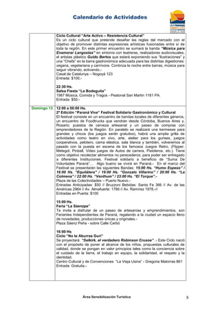 Calendario de Actividades
Área Sensibilización Turística 8
Ciclo Cultural “Arte Activo – Resistencia Cultural”
Es un ciclo cultural que pretende desafiar las reglas del mercado con el
objetivo de promover distintas expresiones artísticas fusionadas entre sí de
toda la región. En este primer encuentro se sumará la banda “Música para
Enamorar Langostas” en sintonía con teatreras, realizadores audiovisuales,
el artistas plástico Guido Bertos que estará exponiendo sus “Ilustraciones” y
una “Chefa” en la barra gastronómica adecuada para las distintas digestiones:
vegana, vegetariana y carnívora. Continúa la noche entre barras, música para
seguir vibrando, activando.-
Casal de Catalunya – Nogoyá 123
Entrada: $100.-
22:30 Hs.
Salsa Fiesta “La Bodeguita”
1987 Música, Comida y Tragos - Peatonal San Martin 1181 PA.
Entrada: $50.-
Domingo 13 12:00 a 00:00 Hs.
2ª Edición “Paraná Vive” Festival Solidario Gastronómico y Cultural
El festival consiste en un encuentro de bandas locales de diferentes géneros,
un encuentro de Foodtrucks que vendrán desde Córdoba, Buenos Aires y,
Rosario; puestos de cerveza artesanal y un paseo de compras con
emprendedores de la Región. En paralelo se realizará una kermesse para
grandes y chicos (los juegos serán gratuitos), habrá una amplia grilla de
actividades como teatro en vivo, arte, atelier para los gurises, juegos
cooperativos, pelotero, cama elástica, sala blanca y también, volveremos al
pasado con la puesta en escena de los famosos Juegos Retro, (Flipper,
Metegol, Pinball, Video juegos de Autos de carrera, Pistoleros, etc.). Tiene
como objetivo recolectar alimentos no perecederos, para poder ser entregado
a diferentes Instituciones. Festival solidario a beneficio de “Suma De
Voluntades Paraná”… Algo bueno se vivirá en Paraná.- En el marco del
Festival se presentarán las siguientes Bandas: 15:00 Hs. “Humo Espeso” /
16:00 Hs. “Equilátera” / 19:00 Hs. “Gonzalo Villarino” / 20:00 Hs. “La
Colmena” / 22:00 Hs. “Venthum” / 23:00 Hs. “El Torque”.-
Plaza de las Colectividades – Puerto Nuevo.-
Entradas Anticipadas: $50 // Bruzzoni Bebidas: Santa Fe 366 // Av. de las
Américas 2964 // Av. Almafuerte: 1766 // Av. Ramírez 1978.-//
Entradas en Puerta: $100
15:00 Hs.
Feria “La Sáenzpe”
Te invita a disfrutar de un paseo de artesanías y emprendimientos, son
Feriantes Independientes de Paraná, regalando a la ciudad un espacio lleno
de novedades, producciones únicas y originales.-
Plaza Sáenz Peña - sobre Calle Carbó
16:00 Hs
Ciclo “No te Aburras Gurí”
Se proyectará: “Selkirk, el verdadero Robinson Crusoe” .- Este Ciclo nació
con el propósito de poner al alcance de los niños, propuestas culturales de
calidad, donde se pongan en valor principios tales como la conciencia sobre
el cuidado de la tierra, el trabajo en equipo, la solidaridad, el respeto y la
identidad.
Centro Cultural y de Convenciones “La Vieja Usina” - Gregoria Matorras 861
Entrada: Gratuita.-
 