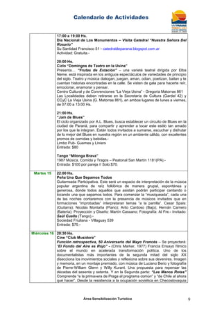 Calendario de Actividades
Área Sensibilización Turística 9
17:00 a 19:00 Hs.
Día Nacional de Los Monumentos – Visita Catedral “Nuestra Señora Del
Rosario”
Su Santidad Francisco 51 - catedraldeparana.blogspot.com.ar
Actividad: Gratuita.-
20:00 Hs.
Ciclo “Domingos de Teatro en la Usina”
Presenta… “Frutas de Estación” – una varieté teatral dirigida por Elba
Neme. está inspirada en los antiguos espectáculos de variedades de principio
del siglo. Teatro y música dialogan, juegan, aman, odian, poetizan, bailan y te
cuentan historias encontradas en la calle. Se visten de gala para hacerte reír,
emocionar, enamorar y pensar.
Centro Cultural y de Convenciones “La Vieja Usina” - Gregoria Matorras 861
Las Localidades deben retirarse en la Secretaría de Cultura (Gardel 42) y
CCyC La Vieja Usina (G. Matorras 861), en ambos lugares de lunes a viernes,
de 07:00 a 13:00 Hs.
21:00 Hs.
“Jam de Blues”
El ciclo organizado por A.L. Blues, busca establecer un circuito de Blues en la
ciudad de Paraná, para compartir y aprender a tocar este estilo tan amado
por los que la integran. Están todos invitados a sumarse, escuchar y disfrutar
de lo mejor del Blues en nuestra región en un ambiente cálido, con excelentes
promos de comidas y bebidas.-
Limbo Pub- Guemes y Liniers
Entrada: $80
Tango “Milonga Brava”
1987 Música, Comida y Tragos – Peatonal San Martín 1181(PA).-
Entrada: $100 por pareja // Solo:$70.
Martes 15 22:00 Hs.
Peña Una Que Sepamos Todos
Guitarreada Participativa. Este será un espacio de interpretación de la música
popular argentina de raíz folklórica de manera grupal, espontánea y
generosa, donde todos aquellos que asistan podrán participar cantando o
tocando una que sepamos todos. Para comenzar la “musiqueada”, cada una
de las noches contaremos con la presencia de músicos invitados que en
formaciones “improbadas” interpretaran temas “a la parrilla”. Cesar Spais:
(Guitarra); Nicolás Montaña (Piano); Arito Cardoso (Bajo); Hernán Carnero
(Batería); Proyección y Diseño: Martín Cassano; Fotografía: Al Fre.- Invitado:
Saúl Cuello (Tango).-
Sociedad Friuliana - Villaguay 539
Entrada: $75.-
Miércoles 16 20:30 Hs.
Cine “Club Musidora”
Función retrospectiva, 50 Aniversario del Mayo Francés – Se proyectará:
“El Fondo del Aire es Rojo” - (Chris Marker, 1977) Francia Ensayo fílmico
sobre el mundo en acelerada transformación política. Uno de los
documentalistas más importantes de la segunda mitad del siglo XX
disecciona los movimientos sociales y reflexiona sobre sus devenires. Imagen
y memoria, en un montaje premiado, con música de Luciano Berio y fotografía
de Pierre-William Glenn y Willy Kurant. Una propuesta para repensar las
décadas del sesenta y setenta. Y en la Segunda parte: “Las Manos Rotas”
Comprende “e la primavera de Praga al programa común” y “de Chile al ahora
qué hacer”. Desde la resistencia a la ocupación soviética en Checoslovaquia
 