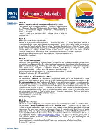 1
JUNIO 2011
Calendario deActividadesCalendario deActividadesJUNIO
06/15
12Viernes 12 08:00 Hs.
Primera Jornada de Musicoterapia en el Ámbito Educativo
Aportes de la MT a los equipos de Salud y Educación/ Musicoterapia
en Educación Especial/ Musicoterapia Comunitaria: Educación y
Salud./ Taller Vivencial/ Dirigido a Docentes y Profesionales de la
Salud y Educación.-
Centro Cultural y de Convenciones “La Vieja Usina” – Gregoria
Matorras 861.-
10:00 Hs.
Foros por una Nueva Independencia
Pensar la Argentina entre Bicentenarios - Capítulo Entre Ríos.- El Legado de Artigas. Pensar la
Argentina desde el ideario deArtigas y el Congreso de los Pueblos Libres. Vigencia del pensamiento
artiguista en la Argentina de los Bicentenarios.- Panelistas: Sergio Urribarri; Ricardo Forster; Pedro
Báez, Francisco Senegaglia; Nelson Caula;Andrés Repar; Hugo Chumbita; Diego Fernández; Jorge
Rachid, Francisco Romero, Hernán Brienza.- Cierre musical a cargo del Negro Juárez y Rubén
Giménez presentando “Abrazo en elAlba”, canción que compusiera con Roberto Romani.-
Centro Cultural y de Convenciones “La Vieja Usina” – Gregoria Matorras 861.-
Entrada: libre y gratuita.-
19:00 Hs.
Café Concert “Osvaldo Rey”
Seguimos creando cultura; te esperamos para disfrutar de una velada con poesía, música, fotos,
caricaturas, bebidas y comidas. En esta ocasión participarán los siguientes artistas: Contrapuntos
poéticos: Pamela Penau y Yamil Isaac / Entrevista: Jorge Riani / Música: Calóyero / Caricaturas:
Jaimo Animaciones / Fotografía y exposición de fotos: Carlos Nelson R. Fotografía.- Organiza:
Pamela Penau Producciones y Centro Experimental "Gloria Montoya"
Centro Experimental "Gloria Montoya" -Alameda de la Federación y Berduc
EntradasAnticipadas: $20 // En puerta: $30
Presentación de Libros de Pariente Editora
Se presentarán: “Parterre” de Joaquín Díaz - Un jardín de versos que se van entrelazando a través
de diferentes recursos como ciertos tipos de climas e imágenes que nos alejan de la ciudad.- // “En
Directo desde Las Estrellas” de Luciano F. Mete - Imaginación, amor, belleza, inocencia y mucho
humor viajando y transmitiendo más allá del tiempo y el espacio.// “Caudal” de Lucas Mercado - En
estadística, la Ley de los Sucesos raros define eventos donde el número de pruebas es muy alto y la
probabilidad de éxito es muy baja ... Este cálculo de relativo valor para las matemáticas posee su
potencia filosófica justamente en soportar su improductividad, si algo existe o eventualmente puede
ser, merece ser pensado ... En el principio, antes y después, hay poesía.// Se invita a compartir
algunas lecturas, música, charlas amenas y tragos.
Vaporeso Libros - Feliciano 484
Entrada: Libre y Gratuita.-
20:30 Hs.
Ciclo “Invierno Planeta”
El Ciclo de Escritores llega por primera vez a nuestra Ciudad con el patrocinio del Banco Hipotecario.
Se presentará: Daniel López Rosetti llegará con “Historia Clínica 2”, la continuidad del viaje por la
historia y las personalidades más influyentes para conocer la perspectiva biográfica, médica y
psicológica de seres que cambiaron el mundo. Como el impresionante Beethoven, el genial
Leonardo da Vinci o el imprescindible Sigmund Freud; también el célebre faraón Tutankamón y el
aventurero Charles Darwin. Auspicia “El Diario”. Con el objetivo de acercar los escritores al lector, el
Grupo Editorial Planeta ( ) y el Banco Hipotecario, promueven el
ciclo “Invierno Planeta en Paraná”, para los meses de junio y julio, cuya grilla está integrada por
importantes autores.
Centro de Convenciones del Maran Suite &Towers -Av.Alameda de la Federación y Mitre.-
Entrada: libre y gratuita
www.editorialplaneta.com.ar
 