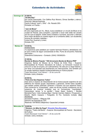 Calendario de Actividades
Área Sensibilización Turística 10
Domingo 22 21:00 Hs.
“El Difuntito”
De Leonel Giacometto. Con Delfina Ruiz Moreno, Dimas Santillan y elenco.
Dirección: Nahuel Espinosa.
Centro Cultural “Juan L. Ortiz” – Bv. Racedo 250.-
Entradas: en Puerta.-
“Jam de Blues”
El ciclo organizado por A.L. Blues, busca establecer un circuito de Blues en la
ciudad de Paraná, para compartir y aprender a tocar este estilo tan amado
por los que la integran. Están todos invitados a sumarse, escuchar y disfrutar
de lo mejor del Blues en nuestra región en un ambiente cálido, con excelentes
promos de comidas y bebidas.-
Limbo Pub- Guemes y Liniers
Entrada: $70
Martes 24 15:30 Hs.
Cicloturismo
Te esperamos para pedalear por nuestra hermosa Paraná y alrededores con
el único motivo de seguir conociendola en Bici. Punto de encuentro: Rotonda
del Puerto.-
Golondrina Cicloturismo – Contacto: (0343) 155300235.-
21:00 Hs.
Recital de Música Popular “198 Aniversario Banda de Música PER”
Organiza: Banda de Música de la Policía de Entre Ríos - Auspicia:
Municipalidad de Paraná -Secretaría de Cultura. La formación musical es
única en su tipo en el país y en Latinoamérica. No sólo por su larga historia y
por tener una actividad casi bicentenario sin interrupciones, sino también por
su amplio repertorio basado fundamentalmente en música popular.-
Teatro Municipal “3 de Febrero” – 25 de Junio 60
Entrada: Libre y Gratuita.-
22:00 Hs.
“Peña Una Que Sepamos Todos”
Este será un espacio de interpretación de la música popular argentina de raíz
folklórica de manera grupal, espontánea y generosa, donde todos aquellos
que asistan podrán participar cantando o tocando una que sepamos todos.
Para comenzar la “musiqueada”, cada una de las noches contaremos con la
presencia de músicos invitados que en formaciones “improbadas”
interpretaran temas “a la parrilla”.- Cesar Spais: Guitarra / Nicolás
Montaña:Piano / Arito Cardoso:Bajo / Hernán Carnero: Batería / Proyección y
Diseño: Martín Cassano / Fotografía: Al Fre. Cantante invitada: Ana
Contreras
Sociedad Friuliana – Villaguay 539
Derecho de Espectáculo: $75
Reservas 154198353 (Alejandra)- Capacidad Limitada
Miércoles 25 10:00 Hs.
“Otrotoro, Un Mito De Papel” (Función Para Escuelas)
Organiza: “Teatro del Bardo” - Auspicia: Municipalidad de Paraná – Secretaría
de Cultura
Teatro Municipal “3 de Febrero” – 25 de Junio 60
Entrada: Libre y Gratuita.-
 