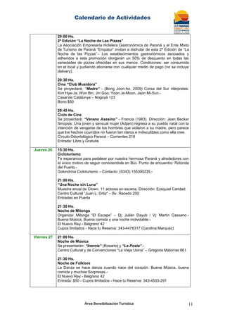Calendario de Actividades
Área Sensibilización Turística 11
20:00 Hs.
2ª Edición “La Noche de Las Pizzas”
La Asociación Empresaria Hotelera Gastronómica de Paraná y el Ente Mixto
de Turismo de Paraná “Empatur” invitan a disfrutar de esta 2ª Edición de “La
Noche de las Pizzas”.- Los establecimientos gastronómicos asociados y
adheridos a esta promoción otorgarán un 50% de descuento en todas las
variedades de pizzas ofrecidas en sus menús. Condiciones: ser consumida
en el local y pudiendo abonarse con cualquier medio de pago (no se incluye
delivery).
20:30 Hs.
Cine “Club Musidora”
Se proyectará: “Madre” - (Bong Joon-ho, 2009) Corea del Sur ntérpretes:
Kim Hye-Ja, Won Bin, Jin Goo, Yoon Je-Moon, Jeon Mi-Sun.-
Casal de Catalunya – Nogoyá 123
Bono $50
20:45 Hs.
Ciclo de Cine
Se proyectará: “Verano Asesino” - Francia (1983). Dirección: Jean Becker
Sinopsis: Una joven y sensual mujer (Adjani) regresa a su pueblo natal con la
intención de vengarse de los hombres que violaron a su madre, pero parece
que los hechos ocurridos no fueron tan claros e indiscutibles como ella cree.
Círculo Odontológico Paraná – Corrientes 218
Entrada: Libre y Gratuita
Jueves 26 15:30 Hs.
Cicloturismo
Te esperamos para pedalear por nuestra hermosa Paraná y alrededores con
el único motivo de seguir conociendola en Bici. Punto de encuentro: Rotonda
del Puerto.-
Golondrina Cicloturismo – Contacto: (0343) 155300235.-
21:00 Hs.
“Una Noche sin Luna”
Muestra anual de Clown. 11 actores en escena. Dirección: Ezequiel Caridad.
Centro Cultural “Juan L. Ortiz” – Bv. Racedo 250
Entradas en Puerta
21:30 Hs.
Noche de Milonga
Organiza: Milonga “El Escape” – Dj: Julián Dayub / Vj: Martín Cassano.-
Buena Música, Buena comida y una noche inolvidable.-
El Nuevo Rey - Belgrano 42
Cupos limitados - Hace tu Reserva: 343-4476317 (Carolina Marquez)
Viernes 27 21:00 Hs.
Noche de Música
Se presentarán: “Inercia” (Rosario) y “La Posta”.-
Centro Cultural y de Convenciones “La Vieja Usina” – Gregoria Matorras 861
21:30 Hs.
Noche de Folklore
La Danza se hace danza cuando nace del corazón. Buena Música, buena
comida y muchas Sorpresas.-
El Nuevo Rey - Belgrano 42
Entrada: $50 - Cupos limitados - Hace tu Reserva: 343-4503-291
 