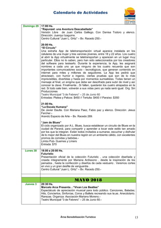 Calendario de Actividades
Área Sensibilización Turística 13
Domingo 29 17:00 Hs.
“Rapunzel: una Aventura Descabellada”
Versión Libre de Juan Carlos Gallego. Con Danisa Todoro y elenco.
Dirección: Juanqui Izaguirre.
Centro Cultural “Juan L. Ortiz” – Bv. Racedo 250.-
20:00 Hs.
“El Circulo”
Una extraña App de teletransportación virtual aparece instalada en los
celulares de una mujer y tres varones jóvenes, entre 18 y 22 años. Los cuatro
al abrir la App virtualmente se teletransportan y aparecen en un lugar muy
particular. Ellos no lo saben, pero han sido seleccionados por los creadores
del software para testearlo. Durante la experiencia, la App, les asignará
nombres a cada uno ya que ninguno de los cuatro recuerda que son
importantes comunicadores socio - tecnológicos, que generan contenido en
internet para miles y millones de seguidores. La App les pedirá que
atraviesen, con humor e ingenio, ciertas pruebas que son de lo más
imprevisibles, divertidas y hasta por momentos surrealistas. Todas tienen un
mensaje al final, un enigma que debe ser descifrado para subir de nivel y así
conocer la clave. Finalmente…Si fallan, quedarán los cuatro atrapados en la
red. Si todo sale bien, volverán a sus vidas pero ya nada será igual. Org. Sin
Producciones
Teatro Municipal “3 de Febrero” – 25 de Junio 60
Entradas: Platea y Palcos: $450 // Tertulia: $400 // Paraíso: $350
21:00 Hs.
“La Escala Humana”
De Javier Daulte. Con Mariana Paez, Fabio paz y elenco. Dirección: Jesus
Fercher.-
Arandú Espacio de Arte – Bv. Racedo 289.
“Jam de Blues”
El ciclo organizado por A.L. Blues, busca establecer un circuito de Blues en la
ciudad de Paraná, para compartir y aprender a tocar este estilo tan amado
por los que la integran. Están todos invitados a sumarse, escuchar y disfrutar
de lo mejor del Blues en nuestra región en un ambiente cálido, con excelentes
promos de comidas y bebidas.-
Limbo Pub- Guemes y Liniers
Entrada: $70
Lunes 30 18:00 a 20:00 Hs.
Futuristic
Presentación oficial de la colección Futuristic , una colección diseñada y
creada íntegramente por Mariana Ardissono , desde la inspiración de los
peinados , hasta la confección y diseños de cada vestuario . Veremos cortes
en vivo y un gran desfile de vanguardia .
Centro Cultural “Juan L. Ortiz” – Bv. Racedo 250.-
MAYO 2018
Jueves 3 20:30 Hs.
Marcelo Arce Presenta…“Vivan Los Beatles”
Espectáculo de apreciación musical para todo público. Canciones, Baladas;
Hits, Conciertos, Sinfonías, Coros y Ballets recreando sus te,as. Anecdotario.
Rarezas. Organiza: Asociación Mariano Moreno.-
Teatro Municipal “3 de Febrero” – 25 de Junio 60.-
 