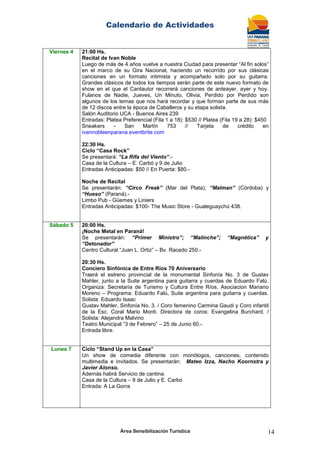 Calendario de Actividades
Área Sensibilización Turística 14
Viernes 4 21:00 Hs.
Recital de Ivan Noble
Luego de más de 4 años vuelve a nuestra Ciudad para presentar “Al fin solos”
en el marco de su Gira Nacional, haciendo un recorrido por sus clásicas
canciones en un formato intimista y acompañado solo por su guitarra.
Grandes clásicos de todos los tiempos serán parte de este nuevo formato de
show en el que el Cantautor recorrerá canciones de anteayer, ayer y hoy.
Fulanos de Nadie, Jueves, Un Minuto, Olivia, Perdido por Perdido son
algunos de los temas que nos hará recordar y que forman parte de sus más
de 12 discos entre la época de Caballeros y su etapa solista.
Salón Auditorio UCA - Buenos Aires 239
Entradas: Platea Preferencial (Fila 1 a 18): $530 // Platea (Fila 19 a 28): $450
Sneakers - San Martín 753 // Tarjeta de crédito en
ivannobleenparana.eventbrite.com
22:30 Hs.
Ciclo “Casa Rock”
Se presentará: “La Rifa del Viento”.-
Casa de la Cultura – E. Carbó y 9 de Julio
Entradas Anticipadas: $50 // En Puerta: $80.-
Noche de Recital
Se presentarán: “Circo Freak” (Mar del Plata); “Malman” (Córdoba) y
“Hueso” (Paraná).-
Limbo Pub - Güemes y Liniers
Entradas Anticipadas: $100- The Music Store - Gualeguaychú 438.
Sábado 5 20:00 Hs.
¡Noche Metal en Paraná!
Se presentarán: “Primer Ministro”; “Malinche”; “Magnética” y
“Detonador”
Centro Cultural “Juan L. Ortiz” – Bv. Racedo 250.-
20:30 Hs.
Conciero Sinfónica de Entre Ríos 70 Aniversario
Traerá el estreno provincial de la monumental Sinfonía No. 3 de Gustav
Mahler, junto a la Suite argentina para guitarra y cuerdas de Eduardo Falú.
Organiza: Secretaría de Turismo y Cultura Entre Ríos, Asociacion Mariano
Moreno – Programa: Eduardo Falú, Suite argentina para guitarra y cuerdas.
Solista: Eduardo Isaac
Gustav Mahler, Sinfonía No. 3. / Coro femenino Carmina Gaudi y Coro infantil
de la Esc. Coral Mario Monti. Directora de coros: Evangelina Burchard. /
Solista: Alejandra Malvino
Teatro Municipal “3 de Febrero” – 25 de Junio 60.-
Entrada libre.
Lunes 7 Ciclo “Stand Up en la Casa”
Un show de comedia diferente con monólogos, canciones, contenido
multimedia e invitados. Se presentarán: Mateo Izza, Nacho Koornstra y
Javier Alonso.
Además habrá Servicio de cantina.
Casa de la Cultura – 9 de Julio y E. Carbo
Entrada: A La Gorra
 