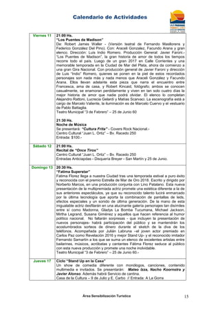 Calendario de Actividades
Área Sensibilización Turística 15
Viernes 11 21:00 Hs.
“Los Puentes de Madison”
De: Robert James Waller - (Versión teatral de Fernando Masllorens y
Federico González Del Pino). Con: Araceli Gonzalez, Facundo Arana y gran
elenco. Dirección: Luis Indio Romero. Producción General: Javier Faroni.-
“Los Puentes de Madison”, la gran historia de amor de todos los tiempos
recorre todo el país. Luego de un gran 2017 en Calle Corrientes y una
memorable temporada en la Ciudad de Mar del Plata, ahora da comienzo a
una gran Gira Nacional. Con producción general de Javier Faroni y dirección
de Luis “Indio” Romero, quienes se ponen en la piel de estos recordados
personajes son nada más y nada menos que Araceli González y Facundo
Arana. Ellos llevan adelante esta pieza que narra el encuentro entre
Francesca, ama de casa, y Robert Kincaid, fotógrafo; ambos se conocen
casualmente, se enamoran perdidamente y viven en tan solo cuatro días la
mejor historia de amor que nadie podrá olvidar. El elenco lo completan
Alejandro Rattoni, Lucrecia Gelardi y Matías Scarvaci. La escenografía está a
cargo de Marcelo Valiente, la iluminación es de Marcelo Cuervo y el vestuario
de Pablo Battaglia.
Teatro Municipal “3 de Febrero” – 25 de Junio 60
21:30 Hs.
Noche de Música
Se presentará: “Cultura Frita” - Covers Rock Nacional.-
Centro Cultural “Juan L. Ortiz” – Bv. Racedo 250
Entrada: $100.-
Sábado 12 21:00 Hs.
Recital de “Once Tiros”
Centro Cultural “Juan L. Ortiz” – Bv. Racedo 250
Entradas Anticiapdas - Disquería Breyer - San Martín y 25 de Junio.
Domingo 13 20:30 Hs.
“Fatima Superstar”
Fatima Florez llega a nuestra Ciudad tras una temporada estival a puro éxito
y reconocida con el premio Estrella de Mar de Oro 2018. Escrito y dirigido por
Norberto Marcos, en una producción conjunta con Lino Patalano. Esta nueva
presentación de la multipremiada actriz promete una estética diferente a la de
sus anteriores espectáculos, ya que su reconocido talento lucirá enmarcado
por la última tecnología que aporta la combinación de pantallas de leds,
efectos especiales y un sonido de última generación. De la mano de esta
inigualable actriz desfilarán en una alucinante galería personajes tan disímiles
entre sí como Madonna, Gladys La Bomba Tucumana, Michael Jackson,
Mirtha Legrand, Susana Giménez y aquellos que hacen referencia al humor
político nacional. No faltarán sorpresas - que incluyen la presentación de
nuevos personajes- habrá participación del público y se mantendrán los
acostumbrados sorteos de dinero durante el sketch de la diva de los
teléfonos. Acompañada por Julián Labruna –el joven actor premiado en
Carlos Paz como Revelación 2016 y mejor Stand Up- y el reconocido imitador
Fernando Samartín a los que se suma un elenco de excelentes artistas entre
bailarines, músicos, acróbatas y cantantes Fátima Florez seduce al público
con esta nueva producción y promete una noche inolvidable.
Teatro Municipal “3 de Febrero” – 25 de Junio 60.-
Jueves 17 Ciclo “Stand Up en la Casa”
Un show de comedia diferente con monólogos, canciones, contenido
multimedia e invitados. Se presentarán: Mateo Izza, Nacho Koornstra y
Javier Alonso. Además habrá Servicio de cantina.
Casa de la Cultura – 9 de Julio y E. Carbo // Entrada: A La Gorra
 