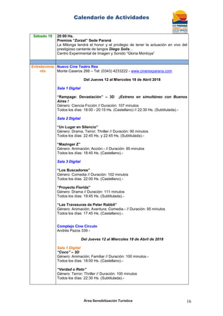 Calendario de Actividades
Área Sensibilización Turística 16
Sábado 19 20:00 Hs.
Premios “Zorzal” Sede Paraná
La Milonga tendrá el honor y el privilegio de tener la actuación en vivo del
prestigioso cantante de tangos Diego Solis...
Centro Experimental de Imagen y Sonido “Gloria Montoya”
Entretenimie
nto
Nuevo Cine Teatro Rex
Monte Caseros 266 – Tel: (0343) 4233222 - www.cinerexparana.com
Del Jueves 12 al Miercoles 18 de Abril 2018
Sala 1 Digital
“Rampage: Devastación” – 3D ¡Estreno en simultáneo con Buenos
Aires !
Género: Ciencia Ficción // Duración: 107 minutos
Todos los días: 18:00 - 20:15 Hs. (Castellano) // 22:30 Hs. (Subtitulada).-
Sala 2 Digital
“Un Lugar en Silencio”
Género: Drama, Terror; Thriller // Duración: 90 minutos
Todos los días: 22:45 Hs. y 22:45 Hs. (Subtitulada).-
“Mazinger Z”
Género: Animación; Acción.- // Duración: 95 minutos
Todos los días: 18:45 Hs. (Castellano).-
Sala 3 Digital
“Los Buscadores”
Género: Comedia // Duración: 102 minutos
Todos los días: 22:00 Hs. (Castellano).-
“Proyecto Florida”
Género: Drama // Duración: 111 minutos
Todos los días: 19:45 Hs. (Subtitulada).-
“Las Travesuras de Peter Rabbit”
Género: Animación; Aventura; Comedia.- // Duración: 95 minutos
Todos los días: 17:45 Hs. (Castellano).-
Complejo Cine Círculo
Andrés Pazos 339 -
Del Jueves 12 al Miercoles 18 de Abril de 2018
Sala 1 Digital
“Coco” – 3D
Género: Animación; Familiar // Duración: 100 minutos.-
Todos los días: 18:00 Hs. (Castellano).-
“Verdad o Reto”
Género: Terror; Thriller // Duración: 100 minutos
Todos los días: 22:30 Hs. (Subtitulada).-
 