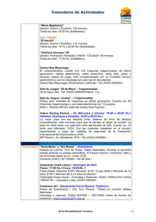 Calendario de Actividades
Área Sensibilización Turística 17
“María Magdalena”
Género: Drama // Duración: 120 minutos
Todos los días: 20:00 Hs (Subtitulada).-
Sala 3 Digital
“El Insulto”
Género: Drama // Duración: 112 minutos
Todos los días: 19:15 y 22:00 Hs. (Subtitulada).-
“Sherlock Gnomes” 3D
Género: Animación; Fantástico; Infantil // Duración: 86 minutos
Todos los días: 17:45 Hs. (Castellano).-
Casino Neo Mayorazgo
El emprendimiento cuenta con 120 máquinas tragamonedas de última
generación, ruletas electrónicas, ruleta americana, black jack, poker y
diversas mesas de juego, todo complementado con un completo servicio
gastronómico, que se despliega con gran lujo en dos plantas.
Casino Neo Mayorazgo- Etchevehere y Miranda.- Tel: (0343) 4225554.-
Sala de Juegos “25 de Mayo” - Tragamonedas
25 de Mayo 244 - Tel: (0343) 4206249 Interno: 113.-
Sala de Juegos “Jockey” – Tragamonedas
Ofrece gran variedad de máquinas de última generación. Cuenta con 50
máquinas tragamonedas y una ruleta electrónica con 12 puestos.
Deán J. Álvarez 300 (Ex sede del Jockey Club Paraná).-
Indoor Karting Paraná – De Miércoles a Viernes: 18:00 a 00:00 Hs.//
Sábados, Domingos y Feriados: 16:00 a 00:00 Hs.//
La mejor pista con los mejores karts, sistema de toma de tiempos
computarizado, todo pensado para que te sientas un piloto de verdad. La
pista de Karts tiene una extensión total del trazado de 265. Cuenta con 12
karts cero kilómetro. 5.000: Son las cubiertas instaladas en el circuito,
respondiendo a todas las medidas de seguridad de la Federación
Internacional del Automovilismo (FIA)
IKP Paraná - Av. Almafuerte 1875.- Tel: (0343) 4365669.-.
Excursiones “Doña María” y “Río Missie” - Diariamente
Paseos en Lancha. Tour de Pesca. Viajes Especiales. Durante el recorrido
podrás apreciar un paisaje maravilloso, el Parque Urquiza, Costanera, Islas y
ver la Ciudad desde el río.- Costo: $150
Contacto: (0343) 154 152885 / 154 481294.-
Catamarán Costa Litoral – Domingos de Abril
Paseo: 17:00 Hs.// Cruce: 18:00 Hs. //
Costo Paseo: Mayores: $180 / Menores: $130 / Cruce: $250 // Menores de 12
años: $150 // Menores de 0 a 2 años no abonan.-
Catamarán Costa Litoral – Consultas y Reservas: (0343) 154503-291// (0343)
156204139 – ( llamadas y wsp ) (0342) 4564381.-
Costanera 241 - Diariamente Previa Reserva Telefónica
Pesca de Embarcados / City Tour Paraná / Paseo en Lancha/ Aldeas
Alemanas
Consultas y reservas: (0343) 4234385 – 155119462 (fuera de horario de
comercio) - www.costanera241.com.ar
 