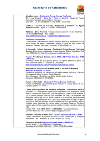 Calendario de Actividades
Área Sensibilización Turística 18
Altas Barrancas - Diariamente Previa Reserva Telefónica
City Tours: Paraná – Santa Fe / Paseo en Lancha / Guías de Pesca/
Ecoturismo/ Visitas a granjas/ Aldeas Alemanas.-
Salta 117 – Tel: (0343) 4230191 // 155210371 – 155210365
ECENAA - Escuela de Canotaje, Expedición y Natación en Aguas
AbiertasInformes: Galpón nº 2 Dársena Puerto Nuevo -
Médanos – Bikes Aventura - Salidas acompañados con servicio mecánico.
Tel: (0343) 155 090820 – Aldo Villalba.-
www.medanosbikes.com.ar / medanosbikes@hotmail.com
Golondrina Cicloturismo
Comenzamos a pedalear por nuestra hermosa Paraná y alrededores con el
único motivo de seguir conociendo nuestra Ciudad en Bici. Punto de
encuentro: Rotonda del Puerto.- Contacto: (0343) 155300235.-
El Humedal – Turismo Aventura - Diariamente Previa Reserva Telefónica
Canotaje: Excursiones en piraguas. Avistaje de aves. Safaris fotográficos. Tel:
154617804 (Martín). http://elhumedalaventura.blogspot.com
Tiro con Arco Paraná –Diariamente de 16:00 a 18:00 Hs// Sábados: 09:00
a 11:00 Hs.-
Invitamos a todos los que quieran probar un deporte diferente y pasar un
buen momento. Barrio El Triangular de Oro Verde –
www.tiroconarcoparana.com.ar / info@tiroconarcoparana.com.ar
Arqueros del “Club Baxada Nueva Paraná” – Escuela de Arquería
Miércoles y Sábados: 17:00 Hs.-
Escuela de Arquería. Un camino en el noble deporte del arco y flecha.-
Entrenadores: Daniel Acosta y Rubén Moreira.-
Centro Asturiano – Crisólogo Larralde y División de los Andes.-
Contactos: 155126623 // 155116689.-
Vuelos en Paramotor - Diariamente Previa Reserva Telefónica
Vuelos coordinados especialmente para disfrutar el paisaje desde el aire.
Contacto: (0343) 154 177914.-
Centro de Recuperación de Animales Silvestres – Diariamente: 15:00 a
19:30 Hs.- El Centro es una organización sin fines de lucro a cargo del señor
Avelino Fontana que tiene como principal objetivo la protección de especies.
En el predio conviven más de 800 animales de unas 250 especies de
diferentes partes del mundo. Están sueltos o en espacios especialmente
adaptados para su bienestar. Hay caranchos, guacamayos, águilas, tucanes,
canarios de distintas especies, doce variedades de loros, cardenales, nutrias,
tortugas, cinco especies de monos, gatos monteses, faisanes, ñandues,
coatíes, guazunchos, carpinchos, zorros, peludos, mulitas, vizcachas, jabalí, y
más.
Francia 2700 – Tel: (0343) 4260512 /155106622 – Sr. Avelino Fontana.
Entradas: Mayores: $70// Menores: $50// Delegaciones: $50
Programa “Yacarés de Entre Ríos” - Lunes a Viernes: 08:00 a 12:00 Hs.
Centro Demostrador Educativo de Producciones Sustentables y Energías
Alternativas - Av. Larramendi N° 3108 - Tel (0343)-4228178
Cabalgatas Aguará - Diariamente Previa Reserva Telefónica
Acceso Norte – 12 Km de Paraná – Cabalgatas.-
Consultas al Tel: (0343) 154199001 // 154 749550 (Elvio Kelly)
 