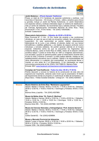 Calendario de Actividades
Área Sensibilización Turística 19
Jardín Botánico – (Previo llamado Telefónico)
Posee un total de 21,5 hectáreas de especies autóctonas y exóticas. Los
recorridos (2 Opciones – 40 minutos y 2 horas) , válido y atractivo para chicos
y grandes, incluye un Jardín de Plantas Autóctonas, un Jardín Sistemático
con especies nativas y exóticas ordenadas según un sistema de clasificación,
más un centro de visitantes. Se recomienda ropa y calzado cómodo. Facultad
de Ciencias Agropecuarias Universidad Nacional de Entre Ríos.- Ruta
Provincial Nº 11 km. 10 Oro Verde.- Tel: (0343) 154054286.-
Entrada: Colaboración
Observatorio Astronómico – Sábados de 20:00 a 22:00 Hs.-
Ruta Provincial Nº 11 Km. 10 Oro Verde (de acuerdo a las condiciones
climáticas, en caso de que el cielo se encuentre nublado, las actividades se
suspenden). En esta oportunidad se podrán realizar observaciones
telescópicas de la Luna y sus cráteres, el planeta Júpiter con sus banas
atmosféricas y satélites galileanos, y de objetos de espacio profundo como
nebulosas y cúmulos estelares. Se podrán apreciar además en el museo
espacial, meteoritos (entre los que se encuentran los fragmentos del
meteorito Berduc, caído en Entre Ríos en 2008), restos de la estación orbital
soviética Salyut 7 (caída en Entre Ríos en 1991) e imágenes astronómicas.
Las escuelas y grupos en general pueden visitar el observatorio durante todo
el año en días y horarios a convenir. La AEA realiza además, charlas en los
establecimientos educativos que lo soliciten. Debido a la imprevisibilidad del
clima últimamente o a cualquier otra eventualidad, se recomienda llamar o
mandar un sms antes de ir al Observatorio. A los interesados se ruega
comunicarse previamente al Cel: (0343) 154173869 Sr. Mariano Peter
Entrada: $50 / www.facebook.com/asociacion.entrerrianadeastronomia
Complejo del Túnel Subfluvial - Todos los días: 09:30 a 17:30 Hs
Podrás descubrir y conocer la historia de la construcción de esta obra de
ingeniería tan importante, visitando cada rincón que te sorprenderá. El Salón
de Exposiciones donde se proyecta un audiovisual; la Sala de Comandos y el
Dique Seco. / Visitas Guiadas Gratuitas - Uranga s/n - Tel: (0343) 4200424.-
Museos Museo Histórico de Entre Ríos “Martiniano Leguizamón”
Abierto: Martes a Viernes: 08:00 a 12:30 Hs. // 15:00 a 20:00 Hs.- Sábados:
09:00 a 12:00 Hs. // 16:00 a 19:00 Hs. // Domingos y Feriados: 09:00 a 12:00
Hs.
Buenos Aires y Laprida. - Tel: (0343) 4207869.
Museo de Bellas Artes “Dr. Pedro E. Martínez”
Abierto: Martes a Viernes: 08:00 a 13:00 Hs. // 15:00 a 20:00 Hs. // Sábados:
10:00 a 12:00 Hs. // 16:00 a 19:00 Hs // Domingos: 10:00 a 12:00 Hs. //
Feriados: 09:00 a 12:00 Hs.-
Buenos Aires 355. - Tel: (0343) 4207868 / 4207918.-
Museo de Ciencias Naturales y Antropológicas “Prof. Antonio Serrano”
Abierto: Martes a Viernes: 08:00 a 12:30 Hs. // 15:00 a 19:00 Hs.// Sábados:
08:30 a 12:30 Hs. // 15:00 a 19:00 Hs. // Domingos y Feriados: 09:00 a 12:00
Hs.-
Carlos Gardel 62. - Tel: (0343) 4208894.
Museo y Mercado Provincial de Artesanías
Abierto: Lunes a Viernes: 08:00 a 12:30 Hs // 16:00 a 20:00 Hs. // Sábados:
08:00 a 12:30 Hs. // Feriados: 09:00 a 12:00 Hs..-
Urquiza 1239 - Tel: (0343) 4208891.-
 