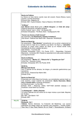 Calendario de Actividades
Área Sensibilización Turística 2
Noche de Folklore
La Danza se hace danza cuando nace del corazón. Buena Música, buena
comida y muchas Sorpresas.-
El Nuevo Rey - Belgrano 42
Entrada: $50 - Cupos limitados - Hace tu Reserva: 343-4503-291
“Al Blues”
Ivan Marcio desde Brasil junto a Martín Burguéz y el Club del Jump -
Organiza Asociación Litoraleña de Blues
Centro Cultural “Juan L. Ortíz” - Bv Racedo 250
Entradas Anticipadas - The Music Store - Gualeguaychú 438
“Humor con Aroma a Café Concert”
Se presentará: Leo Bartolomé y Artistas Invitados!!!
Club Social - Peatonal San Martín 958 - Reservas: 3435050229
Noche de Stand Up
Se presentarán: “Pipa Barbato” (actualmente con su primer unipersonal en
el que reúne lo mejor de su material y que llamó “Un Pipa”) y “Jairoskita”
(produce su propio show rotativo de stand up en Paraná donde invita
comediantes de otras ciudades del país).-
Sala Arteatro – Tucumán 378
Entradas Anticipadas: $150 // En Puerta: $175 – Disponibles: Farmacia
Mejorando - Corrientes 269 -Pasada la capacidad de la sala puede habilitarse
una segunda función
Noche de Música
Se presentarán: “Martes 13”; “Silencio No” y “Sugados por Carl”
Limbo Pub – Guemes y Liniers
Entradas: Anticipadas: $70 // En Puerta: $100
22:00 Hs.
Milonga Club Social
Vení a disfrutar de los abrazos, los tangos y la atención gastronómica que
caracteriza.
Club Social – Peatonal San Martín 958.-
Entrada: $100
Noche de Stand Up!
Presentado por Litoral Stand Up Comedy, sus comediantes quienes harán su
más reciente y mejor material. Se presentarán: Nacho Koornstra; Mateo
Izza y Lisandro Riera. Ambiente climatizado.-
La Casa de al Lado – La Paz 290.-
Entrada: $100 – Reservas: (0343) 154711428 (también wassap) o al
Facebook: Litoral Stand Up Comedy.
“La Bodeguida” – Salda y Bachata
Te invita a disfrutar de una noche con la mejor música a puro baile. Mayores
de 18 años.-
Bar 1987 - San Martín 1181
Entrada: $50.-
14 y 15 15:00 Hs.
Rockearte Vol 1
Talleres: Ramiro Genevois: “La Evolución del Mastering”. Los nuevos
estándares de trabajo según los soportes mas populares. // Andrés Sotelo:
“Que Hay (Y Que Pasa) Adentro De Un Pedal” // Musicalización: Emiliano
 