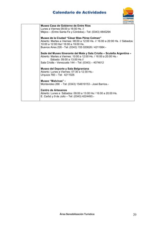 Calendario de Actividades
Área Sensibilización Turística 20
Museo Casa de Gobierno de Entre Ríos
Lunes a Viernes 09:00 a 16:00 Hs. //
Méjico – (Entre Santa Fe y Córdoba).- Tel: (0343) 4840294
Museo de la Ciudad “César Blas Pérez Colman”
Abierto: Martes a Viernes: 08:00 a 12:00 Hs. // 16:00 a 20:00 Hs. // Sábados:
10:00 a 12:00 Hs// 16:00 a 19:00 Hs.
Buenos Aires 226 - Tel: (0343) 155 020626 / 4211884.-
Sede del Museo Itinerante del Mate y Sala Criolla – Scutella Argentina –
Abierto: Martes a Viernes: 10:00 a 12:00 Hs. / 16:00 a 20:00 Hs.-
Sábado: 09:00 a 13:00 Hs //
Sala Criolla - Venezuela 144 – Tel: (0343) – 4074612
Museo del Deporte y Sala Belgraniana
Abierto: Lunes a Viernes: 07:30 a 12:30 Hs.-
Urquiza 760 – Tel: 4211026
Museo “Malvinas” -
Montevideo 266 - Tel: (0343) 154619153 - José Barrios.-
Centro de Artesanos
Abierto: Lunes a Sábados: 09:00 a 13:00 Hs / 16:00 a 20:00 Hs.
E. Carbó y 9 de Julio – Tel: (0343) 4224493.-
 