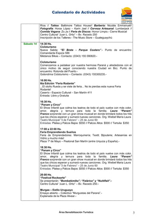 Calendario de Actividades
Área Sensibilización Turística 3
Ríos // Tattoo: Baltimore Tattoo House// Barbería: Nicolás Emmanuel//
Fotografía: Horax López – Karin Jael // Cerveza Artesanal: Lumberjack //
Comida Vegana: Zo.Ja // Feria de Discos: Honor Limpio.- Cierre Musical
Centro Cultural “Juan L. Ortiz” – Bv. Racedo 250
Inscripción de los Talleres - The Music Store – Gualeguaychú
Sábado 14 14:30 Hs.
Cicloturismo
Nueva Salida: “El Brete - Parque Costero”.- Punto de encuentro:
Comandante Espora 586
Médanos Bikes – Contacto: (0343) 155 090820.-
Cicloturismo
Comenzamos a pedalear por nuestra hermosa Paraná y alrededores con el
único motivo de seguir conociendo nuestra Ciudad en Bici. Punto de
encuentro: Rotonda del Puerto.-
Golondrina Cicloturismo – Contacto: (0343) 155300235.-
16:00 Hs.
6ta Edición “Feria Rodante”
...El otoño Rueda y se viste de feria... No te pierdas esta nueva Feria
Rodante!
Caserío - Espacio Cultural – San Martín 411
Entrada: Libre y Gratuita
16:30 Hs.
“Panam y Circo”
El Show Infantil que colma los teatros de todo el país vuelve con más color,
amor, alegría y ternura para toda la familia. Laura “Panam”
Franco sorprende con un gran show musical en donde brindará todos los hits
que los chicos esperan y sumará nuevas canciones. Org. Weibel María Laura
Teatro Municipal “3 de Febrero” – 25 de Junio 60
Entradas: Platea y Palcos Bajos: $550 // Palcos Altos: $500 // Tertulia: $350
17:00 a 22:00 Hs.
Feria Emprendiendo Sueños
Feria de Emprendedores: Marroquinería; Textil; Bijouterie; Artesanías en
Vidrio y mucho más!
Plaza 1º de Mayo – Peatonal San Martín (entre Urquiza y España).-
18:30 Hs.
“Panam y Circo”
El Show Infantil que colma los teatros de todo el país vuelve con más color,
amor, alegría y ternura para toda la familia. Laura “Panam”
Franco sorprende con un gran show musical en donde brindará todos los hits
que los chicos esperan y sumará nuevas canciones. Org. Weibel Maria Laura
Teatro Municipal “3 de Febrero” – 25 de Junio 60
Entradas: Platea y Palcos Bajos: $550 // Palcos Altos: $500 // Tertulia: $350
20:00 Hs.
“Festival Rockearte”
Se presentarán: “Bombatómika”; “Falárica” y “Nuitilfait”.-
Centro Cultural “Juan L. Ortiz” – Bv. Racedo 250.-
Murgas – Estilo Uruguayo
Ensayo abierto – Colectivo “Murguistas del Paraná”.-
Explanada de la Plaza Alvear.-
 