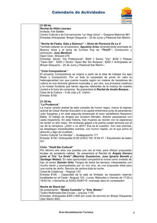 Calendario de Actividades
Área Sensibilización Turística 4
21:00 Hs.
Recital de Hilda Lizarazu
Invitada: Feli Stettler.
Centro Cultural y de Convenciones “La Vieja Usina” – Gregoria Matorras 861
Entradas Anticipadas: Breyer Disquería – 25 de Junio y Peatonal San Martín.-
“Noche de Fiesta, Gala y Glamour” – Show de Florencia De La V
También estarán en el escenario: Agustina Arias recientemente premiada en
Buenos Aires y el show de Cumbia Pop de “The33”.- Conducción y
animación: Jony Manticof.
Open Club - Bravard 276
Entradas: Sector “Vip Preferencial”: $550 // Sector “Vip”: $450 // Plateas
“Open Bar”: $350 // Sector “Open Bar Sin Butacas”: $250 // Anticipadas en
Breyer Disquería – 25 de Junio y Peatonal San Martín.-
“Ciclo Compositoras”
El proyecto Compositoras se origina a partir de la idea de trabajar los ejes
Mujer y Composición. Por un lado la necesidad de poner en valor la
heterogeneidad con que cuenta nuestra región en materia de hacedoras de
cultura en sus diversos géneros musicales y, por otro, sus procesos creativos
y la mirada fundante que tienen algunas referentes de la música de nuestra
ciudad a la hora de componer. Se presentará el Recital de Analía Bosque.-
Casa de la Cultura – 9 de Julio y E. Carbó.-
Entrada: $100
21:30 Hs.
“La Prudencia”
La nueva versión teatral de esta comedia de humor negro, marca el regreso
actoral de César Román Escudero a la capital entrerriana junto al paranaense
Julio Azogaray y en esta segunda temporada el actor santafesino Nazareno
Baldo. El trabajo es dirigido por Gustavo Morales, director paranaense con
vasta trayectoria. En esta historia, tres mujeres se reúnen con la esperanza
de recibir un año mejor. Sin embargo golpes a la puerta cuelan temores por el
ojo de la cerradura. ¿Abrir o no abrir? Esa es la cuestión. Con esa premisa,
se despliegan impredecibles eventos, con humor ríspido, en el que prima el
absurdo y algo de crueldad.-
Centro Cultural “La Hendija” – Gualeguaychú 171
Entrada: $150 / Anticipadas $120 (0343) 155 16 84 47. / Estudiantes de teatro
2x1
Ciclo: “Güell Bar Cultural”
Por décimo año abre sus puertas una vez al mes, para ofrecer propuestas
locales de excelente calidad. Se presentará el Recital de Ángela Herrera
junto al Trío “La Grela” (Mauricio Guastavino, Juan Ignacio Bonetti y
Santiago Weber). En esta oportunidad compartirá la noche como invitado de
lujo, el cantor Damián Ortiz. Tangos de todos los tiempos, interpretados con
mucho sentir y acompañados por un rico vino, es una propuesta ideal para
una noche de otoño. Servicio de cantina toda la noche.
Casal de Catalunya - Nogoyá 123
Entrada $100. - Capacidad de la sala es limitada, es necesario reservar
localidades en el Casal - Nogoyá 123 - Lunes, Miércoles o Viernes de 17:00 a
19:00 Hs. o llamando al (0343) 4236719 –mensaje claro en contestador-
Noche de Stand Up!
Se presentarán: “Noelia Custodio” y “Srta. Bimbo”
Teatro Multimedia Del Círculo – Urquiza 1135
Entradas: Anticipadas $300 (+$20 por costo de servicio) en Breyer Disquerias
(San Martín 800)
 