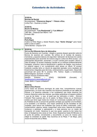 Calendario de Actividades
Área Sensibilización Turística 5
22:00 Hs.
Nochde de Recital
Se presentará: “Chamarras Negras” - Tributo a Kiss.
Limbo Pub – Guemes y Liniers
23:00 Hs.
Noche de Música
Se presentarán: “Los Readymade” y “Los Miltons”
1987 Bar – Peatonal San Martín 1181
Entrada: $60
23:50 Hs.
Peña Negra
Vuelve la Peña Negra y desde Rosario, llega “Santo Chango” para hacer
bailar a todo el salón.-
Tierra Bomba - Urquiza 1214
Domingo 15 09:00 Hs.
Viví un Día Diferente lleno de Adrenalina
Curso de Ascenso con Cuerdas - dirigido a quienes desean aprender sobre la
técnica de ascenso por cuerdas. Se enfoca en el manejo de equipos,
maniobras y aspectos básicos de seguridad. Aplicación de técnicas de cuerda
especializadas para ascender de manera segura a sitios de difícil acceso. Los
participantes descienden, ascienden y cruzan cuerdas para acceder y llevar a
cabo el trabajo. El acceso mediante cuerdas es un enfoque profesionalmente
manejado, proactivo, para la identificación y gestión de riesgos, que produce
un sistema seguro y en cumplimiento para tareas en altura. El acceso
mediante cuerdas tiene un récord de seguridad ejemplar como resultado de
lineamientos integrales para técnicas, entrenamiento y supervisión. Desarrollo
porcentual del curso 90 % practico 10% Teórico. Sujeto a Condiciones
Meteorológicas. Duración: 4 Horas.
Parque Urquiza (Costanera Alta)
Desafío Extremo – (0343) 156236498 (Gonzalo) //
desafioextremo.parana@gmail.com
Costo: $400 // Cupos Limitados!!!
16:00 Hs.
Masa Crítica Paraná
Como todos los terceros domingos de cada mes, compartiremos nuevas
experiencias y un buen rato mientras nos hacemos presentes en las calles de
Paraná y le hacemos entender a los ciudadanos que todos tenemos los
mismos derechos sobre las mismas, que éstas pertenecen al espacio público
- que es de todos - y que, al igual que los vehículos a motor... ¡Somos
Tránsito! Para quienes aún no lo saben, la Masa Crítica es un fenómeno
ciclista que tiene lugar todos los meses en numerosas ciudades del mundo.
Su finalidad es dar a conocer las grandes ventajas que aportan a la movilidad,
a la sociedad y al individuo, una mayor presencia de las bicicletas en las
ciudades, para reducir las molestias que causa el tráfico motorizado: ruido,
contaminación, atascos, estrés, inseguridad, entre otros. Además de ciclistas,
invitamos a participar a patinadores y a toda persona con un medio de
transporte sin motor. Hacemos lo que nos gusta: usamos la bici todos los
días, lo festejamos dos veces al mes. Aviso: Esperamos hasta 40 Minutos en
el punto de partida, conversando y escuchando un poco de música para
relajar la ansiedad se pedal. Nos reunimos en la Plaza 1º de Mayo, para
iniciar el recorrido de La Masa.
 