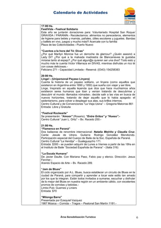 Calendario de Actividades
Área Sensibilización Turística 6
17:00 Hs.
FestiVida - Festival Solidario
Este año se juntarán donaciones para: Voluntariado Hospital San Roque/
GRAVIDA / PARANIN.- Recolectamos: alimentos no perecederos, elementos
de higiene para bebés y mamás, pañales, útiles escolares y juguetes. Bandas
y ballets en vivo, juegos y mucho más!!! Acercate con tu familia
Plaza de las Colectividades - Puerto Nuevo
“Cuentos a la hora del Té: Divas”
¿Por qué Marilyn Monroe fue un derroche de glamour? ¿Quién asesinó a
Lady Di? ¿Por qué a la malvada madrastra de Blancanieves le gustaba
mirarse tanto al espejo? ¿Por qué algun@s quieren ser una diva? Todo esto y
mucho más te cuenta Victor Villarraza en DIVAS, mientras disfrutás un rico té
con cosas deliciosas.-
Feliciano 271 - Capacidad Limitada - Reservá: (0343) 154258383
20:00 Hs.
Linge! - (Unipersonal Payaso Linyera)
Cuenta la historia de un payaso solitario, un linyera (como aquellos que
existieron en Argentina entre 1890 y 1950) que sueña con viajar y ser libre.
Linge, Inspirado en aquella leyenda que dice que hace muchisimos años
existieron seres humanos que iban y venian tratando de descubrirse y
descubrir el mundo -llamados nómades-, decide salir a las vías en busca de
nuevos horizontes, tratando de dejar aquello que lo habia apagado: el
sedentarismo, para volver a desplegar sus alas, sus brillos internos.
Centro Cultural y de Convenciones “La Vieja Usina” – Gregoria Matorras 861
Entrada: Libre y Gratuita
“Festival Rockearte”
Se presentarán: “Amoor” (Rosario); “Entre Gritos” y “Hueso”.-
Centro Cultural “Juan L. Ortiz” – Bv. Racedo 250.-
21:00 Hs.
“Flamenco en Paraná”
Dos bailaoras de renombre internacional: Natalia Meiriño y Claudia Cruz.
Cante: Jesule de Utrera. Guitarra: Rodrigo González Mendiondo.
Participación especial del Cuerpo de Baile de la Soc. Española de Paraná.
Centro Cultural “La Hendija” – Gualeguaychú 171.
Entrada: $300 - se pueden adquirir de Lunes a Viernes a partir de las 18hs en
el Instituto de Baile “Sociedad Española de Parana” - (Italia 316)
“La Escala Humana”
De Javier Daulte. Con Mariana Paez, Fabio paz y elenco. Dirección: Jesus
Fercher.-
Arandú Espacio de Arte – Bv. Racedo 289.
“Jam de Blues”
El ciclo organizado por A.L. Blues, busca establecer un circuito de Blues en la
ciudad de Paraná, para compartir y aprender a tocar este estilo tan amado
por los que la integran. Están todos invitados a sumarse, escuchar y disfrutar
de lo mejor del Blues en nuestra región en un ambiente cálido, con excelentes
promos de comidas y bebidas.-
Limbo Pub- Guemes y Liniers
Entrada: $70
“Milonga Barra”
Presentada por Ezequiel Vazquez
1987 Música – Comida – Tragos – Peatonal San Martín 1181.-
 