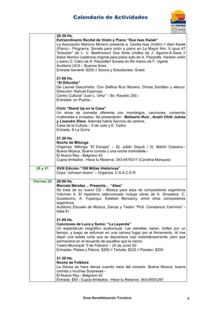 Calendario de Actividades
Área Sensibilización Turística 8
20:30 Hs.
Extraordinario Recital de Violín y Piano “Duo Isas Kwiek”
La Asociación Mariono Moreno presenta a: Cecilia Isas (Violín) // Alan Kwiek
(Piano).- Programa: Sonata para violín y piano en La Mayor Nro. 9 opus 47
“Kreutzer” de L. V. Beethoven// Dos Aires criollos de J. Aguirre-A.Gaos //
Adios Nonino (cadencia original para piano solo de A. Piazzolla. Versión violín
y piano O. Calo) de A. Piazzolla// Sonata en Re menor de F. Ugarte
Auditorio UCA – Buenos Aires
Entrada General: $250 // Socios y Estudiantes: Gratis
21:00 Hs.
“El Difuntito”
De Leonel Giacometto. Con Delfina Ruiz Moreno, Dimas Santillan y elenco.
Dirección: Nahuel Espinosa.
Centro Cultural “Juan L. Ortiz” – Bv. Racedo 250.-
Entradas: en Puerta.-
Ciclo “Stand Up en la Casa”
Un show de comedia diferente con monólogos, canciones, contenido
multimedia e invitados. Se presentarán: Belisario Ruiz , Anahí Chile Juárez
y Lisandro Riera. Además habrá Servicio de cantina.
Casa de la Cultura – 9 de Julio y E. Carbo
Entrada: A La Gorra
21:30 Hs.
Noche de Milonga
Organiza: Milonga “El Escape” – Dj: Julián Dayub / Vj: Martín Cassano.-
Buena Música, Buena comida y una noche inolvidable.-
El Nuevo Rey - Belgrano 42
Cupos limitados - Hace tu Reserva: 343-4476317 (Carolina Marquez)
20 y 21 XVIII Edición “100 Millas Históricas”
Copa “Johnson Acero” – Organiza: C.A.A.C.E.R
Viernes 20 20:00 Hs.
Marcela Méndez… Presenta… “Alwa”
Se trata de su nuevo CD - Música para arpa de compositores argentinos
Volumen II. El repertorio seleccionado incluye obras de A. Ginastera, C.
Guastavino, A. Yupanqui, Esteban Benzecry, entre otros compositores
argentinos.
Auditorio Escuela de Música, Danza y Teatro “Prof. Constancio Carminio” -
Italia 61
21:00 Hs.
Canciones de Luca y Sumo: “La Leyenda”
Un espectáculo biográfico audiovisual. Las estrellas nacen, brillan por un
tiempo, y luego se esfuman en una carrera fugaz por el firmamento. Al irse
dejan una estela corta que se desvanece casi instantáneamente, pero que
permanece en el recuerdo de aquellos que la vieron.
Teatro Municipal “3 de Febrero” - 25 de Junio 60
Entradas: Platea y Palcos: $250 // Tertulia: $220 // Paraiso: $200
21:30 Hs.
Noche de Folklore
La Danza se hace danza cuando nace del corazón. Buena Música, buena
comida y muchas Sorpresas.-
El Nuevo Rey - Belgrano 42
Entrada: $50 - Cupos limitados - Hace tu Reserva: 343-4503-291
 