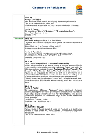 Calendario de Actividades
Área Sensibilización Turística 9
22:00 Hs.
Milonga Club Social
Vení a disfrutar de los abrazos, los tangos y la atención gastronómica
Club Social – Peatonal San Martín 958
Entrada General: $100 - Reservas 0343 154706058 (También WhatsApp)
Noche de Recital
Se presentarán: “Garras”; “Dropcore” y “Crematorio de Almas”.-
Limbo Pub – Guemes y Liniers
Entrada: $100
Sábado 21 21:00 Hs.
Encuentro de Seguidores de “Los Iracundos”
Organiza: Héctor Bastida - Auspicia: Municipalidad de Paraná - Secretaría de
Cultura
Teatro Municipal “3 de Febrero” – 25 de Junio 60
Entrada General: $100 // Anticipadas: $80.-
Noche de Punk Rock
Se presentarán: “Zona 84”; “Ciclotímicos” y “Bombatómika”.
Centro Cultural “Juan L. Ortiz” – Bv. Racedo 250
Entradas: Anticipadas $100
21:30 Hs.
Ciclo “Aguas que Hermanan” Ciclo de Músicas Viajeras
Invitan a la comunidad a una velada musical a cargo de viajeros visitantes
que compartirán el escenario con artistas de Paraná. En este caso serán dos
dúos que conjugan paisajes diversos: Tardeagua (Mendoza/Paraná) + Tere
Gonzalez (Chile) & Lautaro Estela (Mendoza) -e invitados que amplían la
riqueza de las propuestas. La intención del ciclo es re-encontrarnos en el
lugar desde donde nace el arte en cada uno, el río interior, ese río bajo el río,
que nos hermana en la canción, territorio donde todos somos lo mismo.
Centro Cultural y de Convenciones “La Vieja Usina” - Gregoria Matorras 861.-
Entrada Anticipada: $100 - Rincón Natural Paraná (Laprida 484) // En Puerta:
$150
22:00 Hs.
Noche de Recital
Se presentarán: “Miembro Fantasma” estará estrenando formación
eléctrica, desplegando canciones que integrarán trabajo futuro e iniciando una
nueva etapa de presentaciones en vivo. “Eco Lunar” por su parte continúa
presentando su primer EP "Dinamismo" luego de una exitosa presentación
oficial del mismo.
Limbo Pub – Guemes y Liniers
Entradas: $100 / Anticipadas $80.-
23:55 Hs.
Fiesta PHM 8 + #Love90
Parana Hacia el Mundo cumple 8 años en Facebook y lo celebramos.
Muestra de Fotos. Brindis. + VJ Pablo Alejandro Londero con música y videos
de #Love90
Club Social – Peatonal San Martín 958.-
 