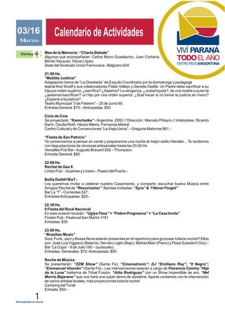 1
JUNIO 2011
Calendario deActividadesCalendario deActividadesMarzo
03/16
18Viernes 18 Mes de la Memoria - “Charla-Debate”
Algunos que acompañarán: Carlos Mono Guastavino, Juan Cortiana,
Benito Vazquez, Oscar López.
Sede del Sindicato Unión Ferroviaria - Belgrano 634
21:00 Hs.
“Maldita Justicia”
Adaptación breve de “La Orestiada” de Esquilo Coordinado por la dramaturga y pedagoga
teatral Ana Woolf y sus colaboradores Pablo Vallejo y Daniela Osella. Un Padre debe sacrificar a su
hija por orden superior, ¿sacrifica? ¿Asesina? La venganza, ¿Justa/injusta?, de una madre a quien le
¿asesinan/sacrifican? un hijo por una orden superior. ¿Qué hacer si no tomar la justicia en mano?
¿Esperar a la justicia?
Teatro Municipal “3 de Febrero” – 25 de Junio 60
Entrada General: $70 –Anticipadas: $50
Ciclo de Cine
Se proyectará: “Kamchatka” - Argentina, 2002.// Dirección: Marcelo Piñeyro.// Intérpretes: Ricardo
Darín, Cecilia Roth, HéctorAlterio, Fernanda Mistral.
Centro Cultural y de Convenciones “La Vieja Usina” – Gregoria Matorras 861.-
“Fiesta de San Patricio”
Ya comenzamos a pensar en verde y preparamos una noche al mejor estilo Irlandés... Te recibimos
con degustaciones de cervezas artesanales hasta las 03:00 Hs
Versalles Pub Bar -Augusto Bravard 292 –Thompson
Entrada General: $60
22:00 Hs.
Recital de Gea X
Limbo Pub – Guames y Liniers – Paseo del Puerto.-
BoDa DeAtH fEsT -
Los queremos invitar a celebrar nuestro Casamiento, y compartir, escuchar buena Música entre
Amigos! Recital de “Resurrexion”. Bandas invitadas: “Syra” & “I Never Forget”
Bar La “T” - Corrientes 527.
EntradasAnticipadas: $20.-
22:30 Hs.
II Fiesta del Rock Nacional
En esta ocasión tocarán: “Uglys Feos” + “Fiebre Progresiva” + “La Casa Invita”
Finden Pub - Peatonal San Martín 1181
Entradas: $30
23:00 Hs.
“Brazilian Music”
Soul, Funk, Jazz y Bossa Nova estarán presentes en el repertorio para groovear toda la noche!!! Ellos
son: José Luis Viggiano (Batería), Hernán Loglio (Bajo), Matías Main (Piano) y Flopa Suksdorf (Voz).-
Bar “La Copa” - 9 de Julio 160 – (subsuelo).
Entradas: Generales: $70 /Anticipadas: $50
Noche de Música
Se presentarán: “ZZM Show” (Santa Fe); “Cinematronic”; DJ “Emiliano Rey”; “Il Negro”;
“Emmanuel Visentin” (Santa Fe).- Las intervenciones estarán a cargo de Florencia Cointry “Hija
de la Luna” bailarina de Tribal Fusión; “Alita Rodríguez” con un Show Imperdible de aro; “Nel
Morris Bejarano” que nos hará una súper demo de slackline. Aparte contamos con la intervención
de varios artistas locales, más proyecciones toda la noche!
Camping delTúnel
Entrada: $50.-
 