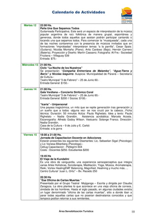 Calendario de Actividades
Área Sensibilización Turística 10
Martes 12 22:00 Hs.
Peña Una Que Sepamos Todos
Guitarreada Participativa. Este será un espacio de interpretación de la música
popular argentina de raíz folklórica de manera grupal, espontánea y
generosa, donde todos aquellos que asistan podrán participar cantando o
tocando una que sepamos todos. Para comenzar la “musiqueada”, cada una
de las noches contaremos con la presencia de músicos invitados que en
formaciones “improbadas” interpretaran temas “a la parrilla”. Cesar Spais:
(Guitarra); Nicolás Montaña (Piano); Arito Cardoso (Bajo); Hernán Carnero
(Batería); Proyección y Diseño: Martín Cassano; Fotografía: Al Fre.- Sociedad
Friuliana – Villaguay 539
Entrada: $75.-
Miércoles 13 21:00 Hs.
Ciclo “La Noche de los Nuestros”
Se presentarán: “Compañía Entrerriana de Malambo”, “Agua-Tierra y
Barro” y Nicolas Izaguirre. Auspicia: Municipalidad de Paraná – Secretaría
de Cultura.-
Teatro Municipal “3 de Febrero” – 25 de Junio 60.-
Entrada General: $150.-
Jueves 14 21:00 Hs.
Gala Verdiana – Concierto Sinfónico Coral
Teatro Municipal “3 de Febrero” – 25 de Junio 60.-
Entrada General: $200 // Socios: $100.-
“Icaria” - Unipersonal
Una payasa tragicómica, un mito que se repite generación tras generación y
un sueño que a todos -alguna vez- se nos cruzó por la cabeza…Ficha
técnica: Duración: 50 minutos Actúa: Paula Righelato. Idea y texto: Paula
Righelato – Nadia Grandón. Asistencia acrobática: Marcela Acosta.
Escenografía: Alfredo Godoy Wilson. Vestuario: Solange Franco. Dirección:
Nadia Grandón.
Casa de la Cultura – 9 de Julio y E. Carbó
Entrada: a la gorra
Viernes 15 18:00 a 21:00 Hs.
Jornada de Capacitacion Docente en Adicciones
Estarán presentes los siguientes Disertantes: Lic. Sebastian Sigal (Psicologo)
y Lic Vanesa Biberberg (Psicologa).-
Cetiug Capacitacion - Pellegrini 604
Costo : Docentes $250. Estudiantes $200
19:45 Hs
El Viaje de la Kundalini
Es una obra de vanguardia, una experiencia sensoperceptiva que integra
varias Artes Holísticas, Sonoterapia, Meditación, Yoga, Música, Aromaterapia,
Reiki, Vortex HealingEMF Balancing, Magnified, Healining y mucho más….
Centro Cultural “Juan L. Ortiz” – Bv. Racedo 250
20:30 Hs
“Esa Oficina de Cartas Muertas “
Presentado por el Grupo Teatral Mojiganga – Escrita y dirigida por Claudia
Zaragoza. La obra plantea lo que acontece en una vieja oficina de correos,
olvidada de los hombres. Hasta el siglo pasado, en algunas ciudades existía
un lugar denominado "oficina de las cartas muertas", sitio a donde iban a
parar todas aquellas cartas que no poseían destinatarios conocidos y que
tampoco podían retornar a sus remitentes.
 