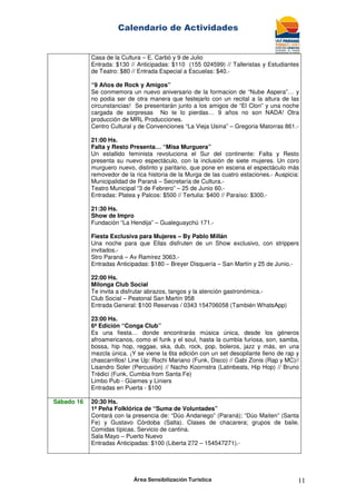 Calendario de Actividades
Área Sensibilización Turística 11
Casa de la Cultura – E. Carbó y 9 de Julio
Entrada: $130 // Anticipadas: $110 (155 024599) // Talleristas y Estudiantes
de Teatro: $80 // Entrada Especial a Escuelas: $40.-
“9 Años de Rock y Amigos”
Se conmemora un nuevo aniversario de la formacion de “Nube Aspera”… y
no podia ser de otra manera que festejarlo con un recital a la altura de las
circunstancias! Se presentarán junto a los amigos de “El Clon” y una noche
cargada de sorpresas No te lo pierdas… 9 años no son NADA! Otra
producción de MRL Producciones.
Centro Cultural y de Convenciones “La Vieja Usina” – Gregoria Matorras 861.-
21:00 Hs.
Falta y Resto Presenta… “Misa Murguera”
Un estallido feminista revoluciona el Sur del continente: Falta y Resto
presenta su nuevo espectáculo, con la inclusión de siete mujeres. Un coro
murguero nuevo, distinto y paritario, que pone en escena el espectáculo más
removedor de la rica historia de la Murga de las cuatro estaciones.- Auspicia:
Municipalidad de Paraná – Secretaría de Cultura.-
Teatro Municipal “3 de Febrero” – 25 de Junio 60.-
Entradas: Platea y Palcos: $500 // Tertulia: $400 // Paraíso: $300.-
21:30 Hs.
Show de Impro
Fundación “La Hendija” – Gualeguaychú 171.-
Fiesta Exclusiva para Mujeres – By Pablo Millán
Una noche para que Ellas disfruten de un Show exclusivo, con strippers
invitados.-
Stro Paraná – Av Ramirez 3063.-
Entradas Anticipadas: $180 – Breyer Disquería – San Martín y 25 de Junio.-
22:00 Hs.
Milonga Club Social
Te invita a disfrutar abrazos, tangos y la atención gastronómica.-
Club Social – Peatonal San Martín 958
Entrada General: $100 Reservas / 0343 154706058 (También WhatsApp)
23:00 Hs.
6ª Edición “Conga Club”
Es una fiesta… donde encontrarás música única, desde los géneros
afroamericanos, como el funk y el soul, hasta la cumbia furiosa, son, samba,
bossa, hip hop, reggae, ska, dub, rock, pop, boleros, jazz y más, en una
mezcla única. ¡Y se viene la 6ta edición con un set desopilante lleno de rap y
chascarrillos! Line Up: Rochi Mariano (Funk, Disco) // Gabi Zonis (Rap y MC)//
Lisandro Soler (Percusión) // Nacho Koornstra (Latinbeats, Hip Hop) // Bruno
Trédici (Funk, Cumbia from Santa Fe)
Limbo Pub - Güemes y Liniers
Entradas en Puerta - $100
Sábado 16 20:30 Hs.
1ª Peña Folklórica de “Suma de Voluntades”
Contará con la presencia de: “Dúo Andariego” (Paraná); “Dúo Maiten” (Santa
Fe) y Gustavo Córdoba (Salta). Clases de chacarera; grupos de baile.
Comidas típicas. Servicio de cantina.
Sala Mayo – Puerto Nuevo
Entradas Anticipadas: $100 (Liberta 272 – 154547271).-
 