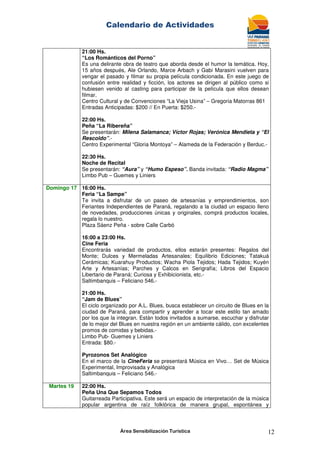 Calendario de Actividades
Área Sensibilización Turística 12
21:00 Hs.
“Los Románticos del Porno”
Es una delirante obra de teatro que aborda desde el humor la temática. Hoy,
15 años después, Ale Orlando, Marce Arbach y Gabi Marasini vuelven para
vengar el pasado y filmar su propia película condicionada. En este juego de
confusión entre realidad y ficción, los actores se dirigen al público como si
hubiesen venido al casting para participar de la película que ellos desean
filmar.
Centro Cultural y de Convenciones “La Vieja Usina” – Gregoria Matorras 861
Entradas Anticipadas: $200 // En Puerta: $250.-
22:00 Hs.
Peña “La Ribereña”
Se presentarán: Milena Salamanca; Víctor Rojas; Verónica Mendieta y “El
Rescoldo”.-
Centro Experimental “Gloria Montoya” – Alameda de la Federación y Berduc.-
22:30 Hs.
Noche de Recital
Se presentarán: “Aura” y “Humo Espeso”. Banda invitada: “Radio Magma”
Limbo Pub – Guemes y Liniers
Domingo 17 16:00 Hs.
Feria “La Sampe”
Te invita a disfrutar de un paseo de artesanías y emprendimientos, son
Feriantes Independientes de Paraná, regalando a la ciudad un espacio lleno
de novedades, producciones únicas y originales, comprá productos locales,
regala lo nuestro.
Plaza Sáenz Peña - sobre Calle Carbó
16:00 a 23:00 Hs.
Cine Feria
Encontrarás variedad de productos, ellos estarán presentes: Regalos del
Monte; Dulces y Mermeladas Artesanales; Equilibrio Ediciones; Tatakuá
Cerámicas; Kuarahuy Productos; Wacha Piola Tejidos; Hada Tejidos; Kuyén
Arte y Artesanías; Parches y Calcos en Serigrafía; Libros del Espacio
Libertario de Paraná; Curiosa y Exhibicionista, etc.-
Saltimbanquis – Feliciano 546.-
21:00 Hs.
“Jam de Blues”
El ciclo organizado por A.L. Blues, busca establecer un circuito de Blues en la
ciudad de Paraná, para compartir y aprender a tocar este estilo tan amado
por los que la integran. Están todos invitados a sumarse, escuchar y disfrutar
de lo mejor del Blues en nuestra región en un ambiente cálido, con excelentes
promos de comidas y bebidas.-
Limbo Pub- Guemes y Liniers
Entrada: $80.-
Pyrozonos Set Analógico
En el marco de la CineFeria se presentará Música en Vivo… Set de Música
Experimental, Improvisada y Analógica
Saltimbanquis – Feliciano 546.-
Martes 19 22:00 Hs.
Peña Una Que Sepamos Todos
Guitarreada Participativa. Este será un espacio de interpretación de la música
popular argentina de raíz folklórica de manera grupal, espontánea y
 