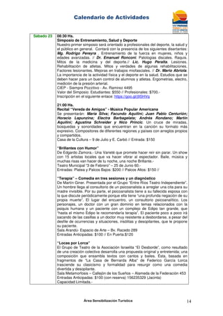 Calendario de Actividades
Área Sensibilización Turística 14
Sábado 23 08:30 Hs.
Simposio de Entrenamiento, Salud y Deporte
Nuestro primer simposio será orientado a profesionales del deporte, la salud y
el público en general. Contará con la presencia de los siguientes disertantes:
Mg. Rodrigo Pereyra . Entrenamiento de la fuerza en mujeres, niños y
edades avanzadas. // Dr. Emanuel Ronconi. Patologias discales. Raquis.
Mitos de la medicina y del deporte.// Lic. Hugo Peralta. Lesiones.
Rehabilitación de atletas. Mitos y verdades de algunas rehabilitaciones.
Factores lesionantes. Mejoras en trabajos miofasciales. // Dr. Mario Abriola.
La importancia de la actividad física y el deporte en la salud. Estudios que se
deben hacer para un buen control de alumnos y atletas. Ergometrias, electro,
medición de la presión arterial.
CIEP - Siempre Pozzitivo - Av. Ramirez 4495
Valor del Simposio: Estudiantes: $550 // Profesionales: $700.-
Inscripción en el siguiente enlace: https://goo.gl/j9SHVq
21:00 Hs.
Recital “Vereda de Amigos” - Música Popular Americana
Se presentarán: María Silva; Facundo Aquilini; Juan Pablo Centurión;
Horacio Lapunzina; Electra Barbagelata; Andrés Rondano; Martín
Aquilini; Agustina Schreider y Nico Princic. Un cruce de miradas,
búsquedas y sonoridades que encuentran en la canción su formato más
expresivo. Compositores de diferentes regiones y países con arreglos propios
y compartidos.
Casa de la Cultura – 9 de Julio y E. Carbó // Entrada: $150
“Brillantes con Humor”
De Edgardo Zamora.- Una Varieté que promete hacer reír sin parar. Un show
con 15 artistas locales que va hacer vibrar al espectador. Baile, música y
muchas risas van hacer de tu noche, una noche Brillante.-
Teatro Municipal “3 de Febrero” – 25 de Junio 60.-
Entradas: Platea y Palcos Bajos: $200 // Palcos Altos: $150 //
“Terapia” – Comedia en tres sesiones y un diagnóstico
De Martín Giner. Presentada por el Grupo “Entre Ríos Teatro Independiente”.
Un hombre llega al consultorio de un psicoanalista a arreglar una cita para su
madre invisible. Por su parte, el psicoanalista tiene a su fallecida esposa con
la que discute periódicamente porque ella tiene “una profunda negación de su
propia muerte”. El lugar del encuentro, un consultorio psicoanalítico. Los
personajes, un doctor con un gran dominio en temas relacionados con la
psiquis humana y un paciente con un complejo de Edipo tan grande, que
“hasta el mismo Edipo le recomendaría terapia”. El paciente poco a poco irá
sacando de las casillas a un doctor muy resistente a desbordarse, a pesar del
desfile de ocurrencias y situaciones, insólitas y desopilantes, que le propone
su paciente.
Sala Arandú- Espacio de Arte – Bv. Racedo 289
Entradas Anticipadas: $100 // En Puerta:$120
“Locas por Lorca”
El Grupo de Teatro de la Asociación Israelita “El Desborde”, como resultado
de una creación colectiva desarrolla una propuesta original y entretenida; una
composición que ensambla textos con cantos y bailes. Ésta, basada en
fragmentos de “La Casa de Bernarda Alba” de Federico García Lorca
trasciende su clasicismo y formalidad para resurgir como una comedia
divertida y desopilante.
Sala Metamorfosis – Callejón de los Sueños – Alameda de la Federación 453
Entradas Anticipadas: $100 (con reserva) 156235329 (Jacinta)
Capacidad Limitada.-
 