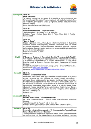 Calendario de Actividades
Área Sensibilización Turística 15
Domingo 24 16:00 Hs.
Feria “La Sampe”
Te invita a disfrutar de un paseo de artesanías y emprendimientos, son
Feriantes Independientes de Paraná, regalando a la ciudad un espacio lleno
de novedades, producciones únicas y originales, comprá productos locales,
regala lo nuestro.
Plaza Sáenz Peña - sobre Calle Carbó
20:30 Hs.
Cacho Garay Presenta… “Bajé un Cambio”
Teatro Municipal “3 de Febrero” – 25 de Junio 60.-
Entradas: Platea y Palcos Bajos: $400 // Palcos Altos: $350 // Tertulia y
Paraíso: $300.-
21:00 Hs.
“Jam de Blues”
El ciclo organizado por A.L. Blues, busca establecer un circuito de Blues en la
ciudad de Paraná, para compartir y aprender a tocar este estilo tan amado
por los que la integran. Están todos invitados a sumarse, escuchar y disfrutar
de lo mejor del Blues en nuestra región en un ambiente cálido, con excelentes
promos de comidas y bebidas.-
Limbo Pub- Guemes y Liniers
Entrada: $80.-
25 y 26 2º Congreso Regional de Aprendizaje Servicio “Promoviendo lo Posible”
Con el objetivo de construir un espacio de reflexión crítica sobre la enseñanza
y el aprendizaje. Organizado por la Escuela Secundaria N° 82 “Liga de los
Pueblos Libres” y “El Arca: Cultura & Educación” Cooperativa de Trabajo
Limitada.
Centro Cultural y de Convenciones “La Vieja Usina” – Gregoria Matorras 861.-
Inscripciones: https://goo.gl/UuxKwb
Consultas: elarcacoop@gmail.com / www.elarcacoop.com.ar
Martes 26 22:00 Hs.
Peña Una Que Sepamos Todos
Guitarreada Participativa. Este será un espacio de interpretación de la música
popular argentina de raíz folklórica de manera grupal, espontánea y
generosa, donde todos aquellos que asistan podrán participar cantando o
tocando una que sepamos todos. Para comenzar la “musiqueada”, cada una
de las noches contaremos con la presencia de músicos invitados que en
formaciones “improbadas” interpretaran temas “a la parrilla”. Cesar Spais:
(Guitarra); Nicolás Montaña (Piano); Arito Cardoso (Bajo); Hernán Carnero
(Batería); Proyección y Diseño: Martín Cassano; Fotografía: Al Fre.- Sociedad
Friuliana – Villaguay 539
Entrada: $75.-
Miércoles 27 21:00 Hs.
Muestra “Luz Cámara – Salvemos El Planeta”
De Lucas Emiliano Narduzzi.- Organiza: Street Flow- Academia de Danzas
Urbanas
Teatro Municipal “3 de Febrero” – 25 de Junio 60.-
Entradas: Platea y Palcos Bajos: $200 // Palcos Altos y Tertulia: $170.-
Jueves 28 08:30 Hs.
II Jornadas Interdisciplinarias sobre “El Congreso de los Pueblos Libres:
Perspectivas, Reflexiones y Debates”
Tienen por objetivo propiciar un espacio de debate común y sostenido desde
hace unos años, por las nuevas demandas políticas, sociales y culturales
 