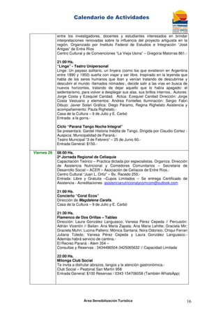Calendario de Actividades
Área Sensibilización Turística 16
entre los investigadores, docentes y estudiantes interesados en brindar
interpretaciones renovadas sobre la influencia del proyecto artiguista en la
región. Organizado por Instituto Federal de Estudios e Integración “José
Artigas” de Entre Ríos
Centro Cultural y de Convenciones “La Vieja Usina” – Gregoria Matorras 861.-
21:00 Hs.
“Linge” - Teatro Unipersonal
Linge: Un payaso solitario, un linyera (como los que existieron en Argentina
entre 1890 y 1950) sueña con viajar y ser libre. Inspirado en la leyenda que
habla de los seres humanos que iban y venían tratando de descubrirse y
descubrir el mundo -llamados nómades-, decide salir a las vías en busca de
nuevos horizontes, tratando de dejar aquello que lo había apagado: el
sedentarismo, para volver a desplegar sus alas, sus brillos internos.. Autores:
Jorge Costa y Ezequiel Caridad. Actúa: Ezequiel Caridad Dirección: Jorge
Costa Vestuario y elementos: Andrea Fontelles Iluminación: Sergio Fabri
Dibujo: Javier Solari Gráfica: Diego Páramo, Regina Righelato Asistencia y
acompañamiento: Paula Righelato.-
Casa de la Cultura – 9 de Julio y E. Carbó
Entrada: a la gorra.-
Ciclo “Paraná Tango Noche Integral”
Se presentará: Gardel Historia Inédita de Tango. Dirigida por Claudio Cortez -
Auspicia: Municipalidad de Paraná.-
Teatro Municipal “3 de Febrero” – 25 de Junio 60.-
Entrada General: $150.-
Viernes 29 08:00 Hs.
2ª Jornada Regional de Celiaquía
Capacitación Teórico – Practica dictada por especialistas. Organiza: Dirección
de Asistencia Nutricional y Comedores Comunitarios – Secretaria de
Desarrollo Social – ACER – Asociación de Celíacos de Entre Ríos.-
Centro Cultural “Juan L. Ortiz” – Bv. Racedo 250.-
Entrada: Libre y Gratuita –Cupos Limitados – Se entrega Certificado de
Asistencia - Acreditaciones: asistencianutricionalycomcom@outlook.com
21:00 Hs.
Concierto “Coral Ecos”
Dirección de Magdalena Carafa.
Casa de la Cultura – 9 de Julio y E. Carbó
21:30 Hs.
Flamenco de Dos Orillas – Tablao
Dirección: Laura González Languasco; Vanesa Pérez Cepeda // Percusión:
Adrián Vicentín // Bailan: Ana Maria Zapata; Ana Maria Lahitte; Graciela Mir;
Graciela Muhn; Lucina Palleiro; Mónica Santana; Nora Odorisio; Chiqui Ferrari
Juliana Toledo; Vanesa Pérez Cepeda y Laura González Languasco.-
Además habrá servicio de cantina.-
El Recreo Paraná - Alem 354 –
Consultas y Reservas : 3434486504-3425065632 // Capacidad Limitada
22:00 Hs.
Milonga Club Social
Te invita a disfrutar abrazos, tangos y la atención gastronómica.-
Club Social – Peatonal San Martín 958
Entrada General: $100 Reservas / 0343 154706058 (También WhatsApp)
 
