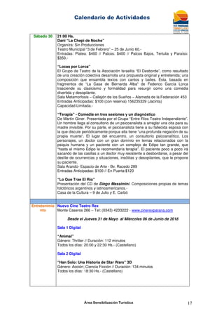 Calendario de Actividades
Área Sensibilización Turística 17
Sábado 30 21:00 Hs.
Dani “La Chepi de Noche”
Organiza: Sin Producciones
Teatro Municipal “3 de Febrero” – 25 de Junio 60.-
Entradas: Platea: $400 // Palcos: $400 // Palcos Bajos, Tertulia y Paraíso:
$350.-
“Locas por Lorca”
El Grupo de Teatro de la Asociación Israelita “El Desborde”, como resultado
de una creación colectiva desarrolla una propuesta original y entretenida; una
composición que ensambla textos con cantos y bailes. Ésta, basada en
fragmentos de “La Casa de Bernarda Alba” de Federico García Lorca
trasciende su clasicismo y formalidad para resurgir como una comedia
divertida y desopilante.
Sala Metamorfosis – Callejón de los Sueños – Alameda de la Federación 453
Entradas Anticipadas: $100 (con reserva) 156235329 (Jacinta)
Capacidad Limitada.-
“Terapia” - Comedia en tres sesiones y un diagnóstico
De Martín Giner. Presentada por el Grupo “Entre Ríos Teatro Independiente”.
Un hombre llega al consultorio de un psicoanalista a arreglar una cita para su
madre invisible. Por su parte, el psicoanalista tiene a su fallecida esposa con
la que discute periódicamente porque ella tiene “una profunda negación de su
propia muerte”. El lugar del encuentro, un consultorio psicoanalítico. Los
personajes, un doctor con un gran dominio en temas relacionados con la
psiquis humana y un paciente con un complejo de Edipo tan grande, que
“hasta el mismo Edipo le recomendaría terapia”. El paciente poco a poco irá
sacando de las casillas a un doctor muy resistente a desbordarse, a pesar del
desfile de ocurrencias y situaciones, insólitas y desopilantes, que le propone
su paciente.
Sala Arandú- Espacio de Arte - Bv. Racedo 289
Entradas Anticipadas: $100 // En Puerta:$120
“Lo Que Trae El Río”
Presentación del CD de Diego Massimini. Composiciones propias de temas
folclóricos argentinos y latinoamericanos.-
Casa de la Cultura – 9 de Julio y E. Carbó
Entretenimie
nto
Nuevo Cine Teatro Rex
Monte Caseros 266 – Tel: (0343) 4233222 - www.cinerexparana.com
Desde el Jueves 31 de Mayo al Miércoles 06 de Junio de 2018
Sala 1 Digital
“Animal”
Género: Thriller // Duración: 112 minutos
Todos los días: 20:00 y 22:30 Hs.- (Castellano)
Sala 2 Digital
“Han Solo: Una Historia de Star Wars” 3D
Género: Acción; Ciencia Ficción // Duración: 134 minutos
Todos los días: 18:30 Hs.- (Castellano)
 