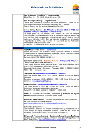 Calendario de Actividades
Área Sensibilización Turística 19
Sala de Juegos “25 de Mayo” - Tragamonedas
25 de Mayo 244 - Tel: (0343) 4206249 Interno: 113.-
Sala de Juegos “Jockey” – Tragamonedas
Ofrece gran variedad de máquinas de última generación. Cuenta con 50
máquinas tragamonedas y una ruleta electrónica con 12 puestos.
Deán J. Álvarez 300 (Ex sede del Jockey Club Paraná).-
Indoor Karting Paraná – De Miércoles a Viernes: 18:00 a 00:00 Hs.//
Sábados, Domingos y Feriados: 16:00 a 00:00 Hs.//
La mejor pista con los mejores karts, sistema de toma de tiempos
computarizado, todo pensado para que te sientas un piloto de verdad. La
pista de Karts tiene una extensión total del trazado de 265. Cuenta con 12
karts cero kilómetro. 5.000: Son las cubiertas instaladas en el circuito,
respondiendo a todas las medidas de seguridad de la Federación
Internacional del Automovilismo (FIA)
IKP Paraná - Av. Almafuerte 1875.- Tel: (0343) 4365669.-.
Excursiones “Doña María” y “Río Missie” - Diariamente
Paseos en Lancha. Tour de Pesca. Viajes Especiales. Durante el recorrido
podrás apreciar un paisaje maravilloso, el Parque Urquiza, Costanera, Islas y
ver la Ciudad desde el río.- Costo: $150
Contacto: (0343) 154 152885 / 154 481294.-
Catamarán Costa Litoral – Sábado 2 de Junio - Domingos: 10, 17 y 24 //
Paseo: 17:00 Hs.// Cruce: 18:00 Hs. //
Costo Paseo: Mayores: $180 / Menores: $130 / Cruce: $250 // Menores de 12
años: $150 // Menores de 0 a 2 años no abonan.-
Catamarán Costa Litoral – Consultas y Reservas: (0343) 154503-291// (0343)
156204139 – ( llamadas y wsp )
Costanera 241 - Diariamente Previa Reserva Telefónica
Pesca de Embarcados / City Tour Paraná / Paseo en Lancha/ Aldeas
Alemanas
Consultas y reservas: (0343) 4234385 – 155119462 (fuera de horario de
comercio) - www.costanera241.com.ar
Altas Barrancas - Diariamente Previa Reserva Telefónica
City Tours: Paraná – Santa Fe / Paseo en Lancha / Guías de Pesca/
Ecoturismo/ Visitas a granjas/ Aldeas Alemanas.-
Salta 117 – Tel: (0343) 4230191 // 155210371 – 155210365
ECENAA - Escuela de Canotaje, Expedición y Natación en Aguas
AbiertasInformes: Galpón nº 2 Dársena Puerto Nuevo -
Médanos – Bikes Aventura - Salidas acompañados con servicio mecánico.
Tel: (0343) 155 090820 – Aldo Villalba.-
www.medanosbikes.com.ar / medanosbikes@hotmail.com
Golondrina Cicloturismo
Comenzamos a pedalear por nuestra hermosa Paraná y alrededores con el
único motivo de seguir conociendo nuestra Ciudad en Bici. Punto de
encuentro: Rotonda del Puerto.- Contacto: (0343) 155300235.-
El Humedal – Turismo Aventura - Diariamente Previa Reserva Telefónica
Canotaje: Excursiones en piraguas. Avistaje de aves. Safaris fotográficos. Tel:
154617804 (Martín). http://elhumedalaventura.blogspot.com
 