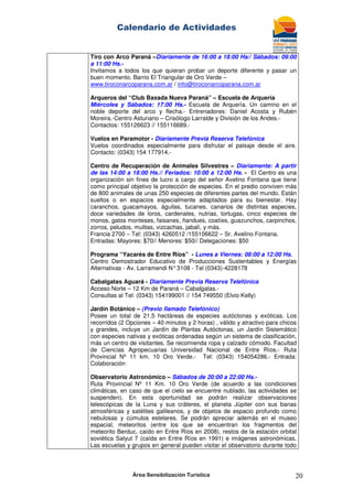 Calendario de Actividades
Área Sensibilización Turística 20
Tiro con Arco Paraná –Diariamente de 16:00 a 18:00 Hs// Sábados: 09:00
a 11:00 Hs.-
Invitamos a todos los que quieran probar un deporte diferente y pasar un
buen momento. Barrio El Triangular de Oro Verde –
www.tiroconarcoparana.com.ar / info@tiroconarcoparana.com.ar
Arqueros del “Club Baxada Nueva Paraná” – Escuela de Arquería
Miércoles y Sábados: 17:00 Hs.- Escuela de Arquería. Un camino en el
noble deporte del arco y flecha.- Entrenadores: Daniel Acosta y Rubén
Moreira.-Centro Asturiano – Crisólogo Larralde y División de los Andes.-
Contactos: 155126623 // 155116689.-
Vuelos en Paramotor - Diariamente Previa Reserva Telefónica
Vuelos coordinados especialmente para disfrutar el paisaje desde el aire.
Contacto: (0343) 154 177914.-
Centro de Recuperación de Animales Silvestres – Diariamente: A partir
de las 14:00 a 18:00 Hs.// Feriados: 10:00 a 12:00 Hs. - El Centro es una
organización sin fines de lucro a cargo del señor Avelino Fontana que tiene
como principal objetivo la protección de especies. En el predio conviven más
de 800 animales de unas 250 especies de diferentes partes del mundo. Están
sueltos o en espacios especialmente adaptados para su bienestar. Hay
caranchos, guacamayos, águilas, tucanes, canarios de distintas especies,
doce variedades de loros, cardenales, nutrias, tortugas, cinco especies de
monos, gatos monteses, faisanes, ñandues, coatíes, guazunchos, carpinchos,
zorros, peludos, mulitas, vizcachas, jabalí, y más.
Francia 2700 – Tel: (0343) 4260512 /155106622 – Sr. Avelino Fontana.
Entradas: Mayores: $70// Menores: $50// Delegaciones: $50
Programa “Yacarés de Entre Ríos” - Lunes a Viernes: 08:00 a 12:00 Hs.
Centro Demostrador Educativo de Producciones Sustentables y Energías
Alternativas - Av. Larramendi N°3108 - Tel (0343)-4228178
Cabalgatas Aguará - Diariamente Previa Reserva Telefónica
Acceso Norte – 12 Km de Paraná – Cabalgatas.-
Consultas al Tel: (0343) 154199001 // 154 749550 (Elvio Kelly)
Jardín Botánico – (Previo llamado Telefónico)
Posee un total de 21,5 hectáreas de especies autóctonas y exóticas. Los
recorridos (2 Opciones – 40 minutos y 2 horas) , válido y atractivo para chicos
y grandes, incluye un Jardín de Plantas Autóctonas, un Jardín Sistemático
con especies nativas y exóticas ordenadas según un sistema de clasificación,
más un centro de visitantes. Se recomienda ropa y calzado cómodo. Facultad
de Ciencias Agropecuarias Universidad Nacional de Entre Ríos.- Ruta
Provincial Nº 11 km. 10 Oro Verde.- Tel: (0343) 154054286.- Entrada:
Colaboración
Observatorio Astronómico – Sábados de 20:00 a 22:00 Hs.-
Ruta Provincial Nº 11 Km. 10 Oro Verde (de acuerdo a las condiciones
climáticas, en caso de que el cielo se encuentre nublado, las actividades se
suspenden). En esta oportunidad se podrán realizar observaciones
telescópicas de la Luna y sus cráteres, el planeta Júpiter con sus banas
atmosféricas y satélites galileanos, y de objetos de espacio profundo como
nebulosas y cúmulos estelares. Se podrán apreciar además en el museo
espacial, meteoritos (entre los que se encuentran los fragmentos del
meteorito Berduc, caído en Entre Ríos en 2008), restos de la estación orbital
soviética Salyut 7 (caída en Entre Ríos en 1991) e imágenes astronómicas.
Las escuelas y grupos en general pueden visitar el observatorio durante todo
 