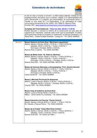 Calendario de Actividades
Área Sensibilización Turística 21
el año en días y horarios a convenir. La AEA realiza además, charlas en los
establecimientos educativos que lo soliciten. Debido a la imprevisibilidad del
clima últimamente o a cualquier otra eventualidad, se recomienda llamar o
mandar un sms antes de ir al Observatorio. A los interesados se ruega
comunicarse previamente al Cel: (0343) 154173869 Sr. Mariano Peter
Entrada: $50 / www.facebook.com/asociacion.entrerrianadeastronomia
Complejo del Túnel Subfluvial - Todos los días: 09:30 a 17:30 Hs
Podrás descubrir y conocer la historia de la construcción de esta obra de
ingeniería tan importante, visitando cada rincón que te sorprenderá. El Salón
de Exposiciones donde se proyecta un audiovisual; la Sala de Comandos y el
Dique Seco. / Visitas Guiadas Gratuitas - Uranga s/n - Tel: (0343) 4200424.-
Museos Museo Histórico de Entre Ríos “Martiniano Leguizamón”
Abierto: Martes a Viernes: 08:00 a 12:30 Hs. // 15:00 a 20:00 Hs.-
Sábados: 09:00 a 12:00 Hs. // 16:00 a 19:00 Hs. //
Domingos y Feriados: 09:00 a 12:00 Hs.
Buenos Aires y Laprida. - Tel: (0343) 4207869.
Museo de Bellas Artes “Dr. Pedro E. Martínez”
Abierto: Martes a Viernes: 08:00 a 13:00 Hs. // 15:00 a 20:00 Hs. //
Sábados: 10:00 a 12:00 Hs. // 16:00 a 19:00 Hs //
Domingos: 10:00 a 12:00 Hs. // Feriados: 09:00 a 12:00 Hs.-
Buenos Aires 355. - Tel: (0343) 4207868 / 4207918.-
Museo de Ciencias Naturales y Antropológicas “Prof. Antonio Serrano”
Abierto: Martes a Viernes: 08:00 a 12:30 Hs. // 15:00 a 19:00 Hs.//
Sábados: 08:30 a 12:30 Hs. // 15:00 a 19:00 Hs. //
Domingos y Feriados: 09:00 a 12:00 Hs.-
Carlos Gardel 62. - Tel: (0343) 4208894.
Museo y Mercado Provincial de Artesanías
Abierto: Lunes a Viernes: 08:00 a 12:30 Hs // 16:00 a 20:00 Hs. //
Sábados: 08:00 a 12:30 Hs. // Feriados: 09:00 a 12:00 Hs..-
Urquiza 1239 - Tel: (0343) 4208891.-
Museo Casa de Gobierno de Entre Ríos
Abierto: Lunes a Viernes 09:00 a 16:00 Hs. //
Méjico – (Entre Santa Fe y Córdoba).- Tel: (0343) 4840294
Museo Interactivo de Ciencias “Puerto Ciencia”
Abierto: Martes a Viernes 09:00 a 11:00 Hs. // 15:00 a 17:00 Hs
Bv. Racedo y Pascual Palma – Tel: (0343) 4202240.-
Museo de la Ciudad “César Blas Pérez Colman”
Abierto: Martes a Viernes: 08:00 a 12:00 Hs. // 16:00 a 20:00 Hs. //
Sábados: 10:00 a 12:00 Hs// 16:00 a 19:00 Hs.
Buenos Aires 226 - Tel: (0343) 4211884 //.
 