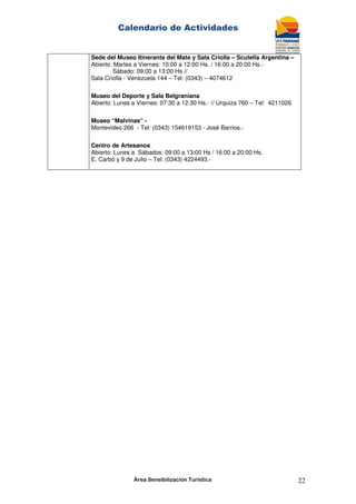 Calendario de Actividades
Área Sensibilización Turística 22
Sede del Museo Itinerante del Mate y Sala Criolla – Scutella Argentina –
Abierto: Martes a Viernes: 10:00 a 12:00 Hs. / 16:00 a 20:00 Hs.-
Sábado: 09:00 a 13:00 Hs //
Sala Criolla - Venezuela 144 – Tel: (0343) – 4074612
Museo del Deporte y Sala Belgraniana
Abierto: Lunes a Viernes: 07:30 a 12:30 Hs.- // Urquiza 760 – Tel: 4211026
Museo “Malvinas” -
Montevideo 266 - Tel: (0343) 154619153 - José Barrios.-
Centro de Artesanos
Abierto: Lunes a Sábados: 09:00 a 13:00 Hs / 16:00 a 20:00 Hs.
E. Carbó y 9 de Julio – Tel: (0343) 4224493.-
 