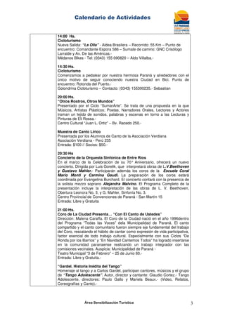 Calendario de Actividades
Área Sensibilización Turística 3
14:00 Hs.
Cicloturismo
Nueva Salida: “La Olla” - Aldea Brasilera – Recorrido: 55 Km – Punto de
encuentro: Comandante Espora 586 – Sumate de camino: GNC Crisólogo
Larralde y Av. De las Américas.-
Médanos Bikes - Tel: (0343) 155 090820 – Aldo Villalba.-
14:30 Hs.
Cicloturismo
Comenzamos a pedalear por nuestra hermosa Paraná y alrededores con el
único motivo de seguir conociendo nuestra Ciudad en Bici. Punto de
encuentro: Rotonda del Puerto.-
Golondrina Cicloturismo – Contacto: (0343) 155300235.- Sebastian
20:00 Hs.
“Otros Rostros, Otros Mundos”
Presentado por el Ciclo “SumarArte”. Se trata de una propuesta en la que
Músicos, Artístas Plásticos; Poetas, Narradores Orales, Lectores y Actores
traman un tejido de sonidos, palabras y escenas en torno a las Lecturas y
Pinturas de Eli Rossa.-
Centro Cultural “Juan L. Ortiz” – Bv. Racedo 250.-
Muestra de Canto Lírico
Presentada por los Alumnos de Canto de la Asociación Verdiana
Asociación Verdiana - Perú 235
Entrada: $100 // Socios: $50.-
20:30 Hs
Concierto de la Orquesta Sinfónica de Entre Ríos
En el marco de la Celebración de su 70° Aniversario, ofrecerá un nuevo
concierto. Dirigida por Luis Gorelik, que interpretará obras de L.V.Beethoven
y Gustavo Mahler.- Participarán además los coros de la Escuela Coral
Mario Monti y Carmina Gaudi. La preparación de los coros estará
coordinada por Evangelina Burchard. El concierto contará con la presencia de
la solista mezzo soprano Alejandra Malvino. El Programa Completo de la
presentación incluye la interpretación de las obras de L. V. Beethoven,
Obertura Leonora No. 3, y G. Mahler, Sinfonía No. 3.
Centro Provincial de Convenciones de Paraná - San Martín 15
Entrada: Libre y Gratuita
21:00 Hs.
Coro de La Ciudad Presenta… “Con El Canto de Ustedes”
Dirección: Malena Caraffa. El Coro de la Ciudad nació en el año 1996dentro
del Programa “Todas las Voces” dela Municipalidad de Paraná. El canto
compartido y el canto comunitario fueron siempre eje fundamental del trabajo
del Coro, rescatando el hábito de cantar como expresión de vida participativa,
factor esencial de todo trabajo cultural. Especialmente con sus Ciclos “De
Ronda por los Barrios” y “En Navidad Cantemos Todos” ha logrado insertarse
en la comunidad paranaense realizando un trabajo integrador con las
comisiones vecinales. Auspicia: Municipalidad de Paraná -
Teatro Municipal “3 de Febrero” – 25 de Junio 60.-
Entrada: Libre y Gratuita.-
“Gardel. Historia Inédita del Tango”
Homenaje al tango y a Carlos Gardel, participan cantores, músicos y el grupo
de “Tango Adolescente”. Autor, director y cantante: Claudio Cortez.- Tango
Adolescente, directores: Paulo Gallo y Mariela Beaux.- (Video, Relatos,
Coreografías y Canto).-
 