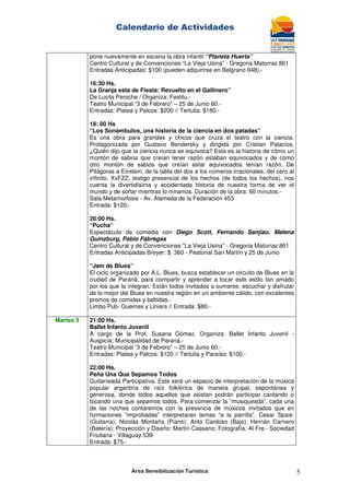 Calendario de Actividades
Área Sensibilización Turística 5
pone nuevamente en escena la obra infantil “Planeta Huerta”
Centro Cultural y de Convenciones “La Vieja Usina” - Gregoria Matorras 861
Entradas Anticipadas: $100 (pueden adquirirse en Belgrano 648).-
16:30 Hs.
La Granja esta de Fiesta: Revuelto en el Gallinero”
De Lucila Peroche / Organiza: Festilu.-
Teatro Municipal “3 de Febrero” – 25 de Junio 60.-
Entradas: Platea y Palcos: $200 // Tertulia: $180.-
18: 00 Hs
“Los Sonámbulos, una historia de la ciencia en dos patadas”
Es una obra para grandes y chicos que cruza el teatro con la ciencia.
Protagonizada por Gustavo Bendersky y dirigida por Cristian Palacios.
¿Quién dijo que la ciencia nunca se equivoca? Esta es la historia de cómo un
montón de sabios que creían tener razón estaban equivocados y de cómo
otro montón de sabios que creían estar equivocados tenían razón. De
Pitágoras a Einstein, de la tabla del dos a los números irracionales, del cero al
infinito, XxFZZ, testigo presencial de los hechos (de todos los hechos), nos
cuenta la divertidísima y accidentada historia de nuestra forma de ver el
mundo y de soñar mientras lo miramos. Duración de la obra: 60 minutos.-
Sala Metamorfosis - Av. Alameda de la Federación 453
Entrada: $120.-
20:00 Hs.
“Pucha”
Espectáculo de comedia con Diego Scott, Fernando Sanjiao, Malena
Guinzburg, Pablo Fábregas
Centro Cultural y de Convenciones "La Vieja Usina" - Gregoria Matorras 861
Entradas Anticipadas Breyer: $ 360 - Peatonal San Martín y 25 de Junio
“Jam de Blues”
El ciclo organizado por A.L. Blues, busca establecer un circuito de Blues en la
ciudad de Paraná, para compartir y aprender a tocar este estilo tan amado
por los que la integran. Están todos invitados a sumarse, escuchar y disfrutar
de lo mejor del Blues en nuestra región en un ambiente cálido, con excelentes
promos de comidas y bebidas.-
Limbo Pub- Guemes y Liniers // Entrada: $80.-
Martes 5 21:00 Hs.
Ballet Infanto Juvenil
A cargo de la Prof. Susana Gómez. Organiza: Ballet Infanto Juvenil -
Auspicia: Municipalidad de Paraná.-
Teatro Municipal “3 de Febrero” – 25 de Junio 60.-
Entradas: Platea y Palcos: $120 // Tertulia y Paraíso: $100.-
22:00 Hs.
Peña Una Que Sepamos Todos
Guitarreada Participativa. Este será un espacio de interpretación de la música
popular argentina de raíz folklórica de manera grupal, espontánea y
generosa, donde todos aquellos que asistan podrán participar cantando o
tocando una que sepamos todos. Para comenzar la “musiqueada”, cada una
de las noches contaremos con la presencia de músicos invitados que en
formaciones “improbadas” interpretaran temas “a la parrilla”. Cesar Spais:
(Guitarra); Nicolás Montaña (Piano); Arito Cardoso (Bajo); Hernán Carnero
(Batería); Proyección y Diseño: Martín Cassano; Fotografía: Al Fre.- Sociedad
Friuliana - Villaguay 539
Entrada: $75.-
 