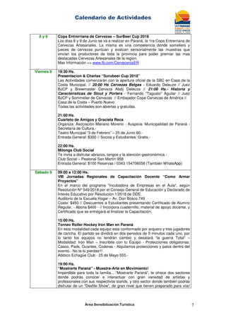 Calendario de Actividades
Área Sensibilización Turística 7
8 y 9 Copa Entrerriana de Cervezas – SurBeer Cup 2018
Los días 8 y 9 de Junio se va a realizar en Paraná, la 1ra Copa Entrerriana de
Cervezas Artesanales. La misma es una competencia donde someliers y
jueces de cervezas puntúan y evalúan sensorialmente las muestras que
envían los productores de toda la provincia para poder premiar las mas
destacadas Cervezas Artesanales de la region.
Mas Información => www.fb.com/CervecerosER
Viernes 8 19:30 Hs.
Presentacion & Charlas “Surubeer Cup 2018”
Las Actividades comenzarán con la apertura oficial de la SBC en Casa de la
Costa Municipal. // 20:00 Hs Cervezas Belgas - Eduardo Deleuze // Juez
BJCP y Brewmaster Cerveza Abdij Deleuze // 21:00 Hs.- Historia y
Características de Stout y Porters - Fernando "Taguato" Aguilar // Juez
BJCP y Sommelier de Cervezas // Embajador Copa Cervezas de América //
Casa de la Costa – Puerto Nuevo
Todas las actividades son abiertas y gratuitas.
21:00 Hs.
Cuarteto de Amigos y Graciela Reca
Organiza: Asociación Mariano Moreno - Auspicia: Municipalidad de Paraná -
Secretaría de Cultura.-
Teatro Municipal “3 de Febrero” – 25 de Junio 60.-
Entrada General: $300 // Socios y Estudiantes: Gratis.-
22:00 Hs.
Milonga Club Social
Te invita a disfrutar abrazos, tangos y la atención gastronómica.-
Club Social – Peatonal San Martín 958
Entrada General: $100 Reservas / 0343 154706058 (También WhatsApp)
Sábado 9 09:00 a 12:00 Hs.
VIII Jornadas Regionales de Capacitación Docente “Como Armar
Proyectos”
En el marco del programa "Incubadora de Empresas en el Aula", según
Resolución Nº 549/2018 por el Consejo General de Educación y Declarado de
Interés Educativo por Resolución 1/2018 de DDE.
Auditorio de la Escuela Hogar – Av. Don Bosco 749
Costo: $450 // Descuentos a Estudiantes presentando Certificado de Alumno
Regular. - Abona $400 - // Incorpora cuadernillo, material de apoyo docente, y
Certificado que se entregará al finalizar la Capacitación.
15:00 Hs.
Torneo Roller Hockey Iron Man en Paraná
En esta modalidad cada equipo esta conformado por arquero y tres jugadores
de cancha. El partido se dividirá en dos periodos de 5 minutos cada uno, por
lo tanto los equipos no tendrán cambio y desatará “la guerra Total” –
Modalidad: Iron Man – Inscribite con tu Equipo - Protecciones obligatorias:
Casco, Pads, Guantes, Coderas - Alquilamos protecciones y palos dentro del
evento.- No te lo pierdas!!!
Atlético Echagüe Club - 25 de Mayo 555.-
19:00 Hs.
“Mostrarte Paraná” - Muestra-Arte en Movimiento!
Imperdible para toda la familia... “Mostrarte Paraná”, te ofrece dos sectores
donde podrás conocer e interactuar con gran variedad de artistas y
profesionales con sus respectivos stands, y otro sector donde también podrás
disfrutar de un “Desfile Show”, de gran nivel que tienen preparado para vos!
 