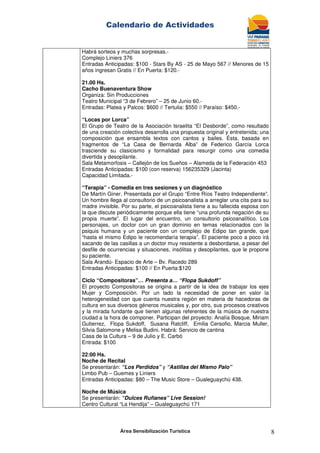 Calendario de Actividades
Área Sensibilización Turística 8
Habrá sorteos y muchas sorpresas.-
Complejo Liniers 376
Entradas Anticipadas: $100 - Stars By AS - 25 de Mayo 567 // Menores de 15
años ingresan Gratis // En Puerta: $120.-
21.00 Hs.
Cacho Buenaventura Show
Organiza: Sin Producciones
Teatro Municipal “3 de Febrero” – 25 de Junio 60.-
Entradas: Platea y Palcos: $600 // Tertulia: $550 // Paraíso: $450.-
“Locas por Lorca”
El Grupo de Teatro de la Asociación Israelita “El Desborde”, como resultado
de una creación colectiva desarrolla una propuesta original y entretenida; una
composición que ensambla textos con cantos y bailes. Ésta, basada en
fragmentos de “La Casa de Bernarda Alba” de Federico García Lorca
trasciende su clasicismo y formalidad para resurgir como una comedia
divertida y desopilante.
Sala Metamorfosis – Callejón de los Sueños – Alameda de la Federación 453
Entradas Anticipadas: $100 (con reserva) 156235329 (Jacinta)
Capacidad Limitada.-
“Terapia” - Comedia en tres sesiones y un diagnóstico
De Martín Giner. Presentada por el Grupo “Entre Ríos Teatro Independiente”.
Un hombre llega al consultorio de un psicoanalista a arreglar una cita para su
madre invisible. Por su parte, el psicoanalista tiene a su fallecida esposa con
la que discute periódicamente porque ella tiene “una profunda negación de su
propia muerte”. El lugar del encuentro, un consultorio psicoanalítico. Los
personajes, un doctor con un gran dominio en temas relacionados con la
psiquis humana y un paciente con un complejo de Edipo tan grande, que
“hasta el mismo Edipo le recomendaría terapia”. El paciente poco a poco irá
sacando de las casillas a un doctor muy resistente a desbordarse, a pesar del
desfile de ocurrencias y situaciones, insólitas y desopilantes, que le propone
su paciente.
Sala Arandú- Espacio de Arte – Bv. Racedo 289
Entradas Anticipadas: $100 // En Puerta:$120
Ciclo “Compositoras”… Presenta a… “Flopa Sukdoff”
El proyecto Compositoras se origina a partir de la idea de trabajar los ejes
Mujer y Composición. Por un lado la necesidad de poner en valor la
heterogeneidad con que cuenta nuestra región en materia de hacedoras de
cultura en sus diversos géneros musicales y, por otro, sus procesos creativos
y la mirada fundante que tienen algunas referentes de la música de nuestra
ciudad a la hora de componer. Participan del proyecto: Analía Bosque, Miriam
Gutierrez, Flopa Sukdoff, Susana Ratcliff, Emilia Cersofio, Marcia Muller,
Silvia Salomone y Melisa Budini. Habrá: Servicio de cantina
Casa de la Cultura – 9 de Julio y E. Carbó
Entrada: $100
22:00 Hs.
Noche de Recital
Se presentarán: “Los Perdidos” y “Astillas del Mismo Palo”
Limbo Pub – Guemes y Liniers
Entradas Anticipadas: $80 – The Music Store – Gualeguaychú 438.
Noche de Música
Se presentarán: “Dulces Rufianes” Live Session!
Centro Cultural “La Hendija” – Gualeguaychú 171
 