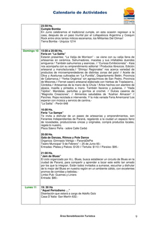 Calendario de Actividades
Área Sensibilización Turística 9
23:59 Hs.
Cumple Bomba
En Junio celebramos el tradicional cumple, en esta ocasión regresan a la
casa, después de un paso triunfal por el Lollapalooza Argentina y Cosquin
Rock entre otros tantos miticos escenarios, los Militantes Del Climax!
Tierra Bomba - Urquiza 1214
Domingo 10 15:00 a 20:00 Hs.
Feria en “La Salita”
Estarán presentes: “La Valija de Morrison” - se viene con su valija llena de
artesanías en cerámica. Sahumadores, macetas y sus infaltables duendes
amigueros ! También sahumerios y esencias. // “Curiosa Exhibicionista” - Kaia
nos acompaña con su emprendimiento editorial ! Productos librezcos. Edición
artesanal y manufacturada.// “Shinqui Regionales” nos acerca variedad de
productos de microemprendedores de distintas zonas del país! // Aceite de
Oliva y Aceitunas cultivadas en “La Puntilla”, Departamento Belén, Provincia
de Catamarca.// “Yerba Orgánica” sin agroquímicos de San Pedro, Provincia
de Misiones.// Fernet casero artesanal elaborado con hierbas de Traslasierra ,
Córdoba.// Artesanías de la mano de la Chula ! Aritos hechos con alambre de
alpaca, masilla y pintados a mano. También llaveros y pulseras. // “Hada
Tejidos”. Mandalas, pantuflas y gorritos al crochet. // Dulces caseros de
“Magnolia Creaciones”. // Alimentos saludables de “Azafran Almacen” //
Parches. Ropa reciclada e intervenida. Y la más variada Feria Americana! Los
esperan con música y servicio de cantina.-
“La Salita” - Perón 648
16:00 Hs.
Feria “La Sampe”
Te invita a disfrutar de un paseo de artesanías y emprendimientos, son
Feriantes Independientes de Paraná, regalando a la ciudad un espacio lleno
de novedades, producciones únicas y originales, comprá productos locales,
regala lo nuestro.
Plaza Sáenz Peña - sobre Calle Carbó
20:00 Hs.
Gala de Danzas, Ritmos y Pole Dance
Organiza: Gimnasio Vértigo – ParanáDePie
Teatro Municipal “3 de Febrero” – 25 de Junio 60.-
Entradas: Platea y Palcos: $120 // Tertulia: $110 // Paraíso: $95.-
21:00 Hs.
“Jam de Blues”
El ciclo organizado por A.L. Blues, busca establecer un circuito de Blues en la
ciudad de Paraná, para compartir y aprender a tocar este estilo tan amado
por los que la integran. Están todos invitados a sumarse, escuchar y disfrutar
de lo mejor del Blues en nuestra región en un ambiente cálido, con excelentes
promos de comidas y bebidas.-
Limbo Pub- Guemes y Liniers
Entrada: $80.-
Lunes 11 19: 30 Hs
“Aquel Periodismo …”
Disertación que estará a cargo de Adolfo Golz
Casa D¨Italia- San Martín 632.-
 