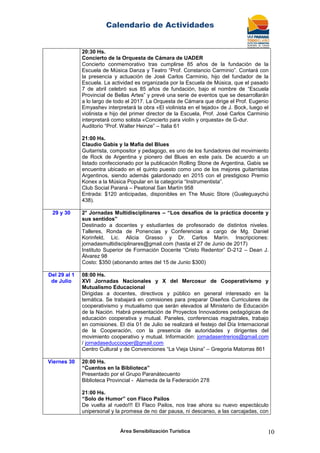 Calendario de Actividades
Área Sensibilización Turística 10
20:30 Hs.
Concierto de la Orquesta de Cámara de UADER
Concierto conmemorativo tras cumplirse 85 años de la fundación de la
Escuela de Música Danza y Teatro “Prof. Constancio Carminio”. Contará con
la presencia y actuación de José Carlos Carminio, hijo del fundador de la
Escuela. La actividad es organizada por la Escuela de Música, que el pasado
7 de abril celebró sus 85 años de fundación, bajo el nombre de “Escuela
Provincial de Bellas Artes” y prevé una serie de eventos que se desarrollarán
a lo largo de todo el 2017. La Orquesta de Cámara que dirige el Prof. Eugenio
Emyashev interpretará la obra «El violinista en el tejado» de J. Bock, luego el
violinista e hijo del primer director de la Escuela, Prof. José Carlos Carminio
interpretará como solista «Concierto para violín y orquesta» de G-dur.
Auditorio “Prof. Walter Heinze” – Italia 61
21:00 Hs.
Claudio Gabis y la Mafia del Blues
Guitarrista, compositor y pedagogo, es uno de los fundadores del movimiento
de Rock de Argentina y pionero del Blues en este país. De acuerdo a un
listado confeccionado por la publicación Rolling Stone de Argentina, Gabis se
encuentra ubicado en el quinto puesto como uno de los mejores guitarristas
Argentinos, siendo además galardonado en 2015 con el prestigioso Premio
Konex a la Música Popular en la categoría “Instrumentista”.
Club Social Paraná – Peatonal San Martín 958
Entrada: $120 anticipadas, disponibles en The Music Store (Gualeguaychú
438).
29 y 30 2° Jornadas Multidisciplinares – “Los desafíos de la práctica docente y
sus sentidos”
Destinado a docentes y estudiantes de profesorado de distintos niveles.
Talleres, Ronda de Ponencias y Conferencias a cargo de Mg. Daniel
Korinfeld, Lic. Alicia Grasso y Dr. Carlos Marín. Inscripciones:
jornadasmultidisciplinares@gmail.com (hasta el 27 de Junio de 2017)
Instituto Superior de Formación Docente “Cristo Redentor” D-212 – Dean J.
Álvarez 98
Costo: $350 (abonando antes del 15 de Junio $300)
Del 29 al 1
de Julio
08:00 Hs.
XVI Jornadas Nacionales y X del Mercosur de Cooperativismo y
Mutualismo Educacional
Dirigidas a docentes, directivos y público en general interesado en la
temática. Se trabajará en comisiones para preparar Diseños Curriculares de
cooperativismo y mutualismo que serán elevados al Ministerio de Educación
de la Nación. Habrá presentación de Proyectos Innovadores pedagógicas de
educación cooperativa y mutual. Paneles, conferencias magistrales, trabajo
en comisiones. El día 01 de Julio se realizará el festejo del Día Internacional
de la Cooperación, con la presencia de autoridades y dirigentes del
movimiento cooperativo y mutual. Información: jornadasentrerios@gmail.com
/ jornadaseduccooper@gmail.com
Centro Cultural y de Convenciones “La Vieja Usina” – Gregoria Matorras 861
Viernes 30 20:00 Hs.
“Cuentos en la Biblioteca”
Presentado por el Grupo Paranátecuento
Biblioteca Provincial - Alameda de la Federación 278
21:00 Hs.
“Solo de Humor” con Flaco Pailos
De vuelta al ruedo!!! El Flaco Pailos, nos trae ahora su nuevo espectáculo
unipersonal y la promesa de no dar pausa, ni descanso, a las carcajadas, con
 