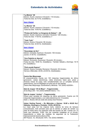 Calendario de Actividades
Área Sensibilización Turística 12
“La Momia” 3D
Género: Acción, Aventura // Duración: 110 minutos.-
Todos los días: 22:15 Hs. (Castellano).-
Sala 2 Digital
“La Momia” 3D
Género: Acción, Aventura // Duración: 110 minutos.-
Todos los días: 19:45 Hs. (Castellano).-
“Piratas del Caribe: La Venganza de Salazar” – 3D
Género: Acción; Aventura; Comedia // Duración: 129 minutos.-
Todos los días: 17:00 Hs. (Castellano).-//
“Todo Todo”
Género: Drama // Duración: 96 minutos.-
Todos los días: 22:30 Hs. (Subtitulada).-
Sala 3 Digital
“Escarabajo de Oro”
Género: Comedia; Aventura // Duración: 100 minutos.
Jueves: 21:00 Hs.- (Castellan9).-
“Una Cigüeña en Apuros”
Género: Animación; Aventuras // Duración: 85 minutos.-
Todos los días: 18:00 Hs. (Castellano).- También Sábado y Domingo: 16:15
Hs. (Castellano).-
“Paris puede Esperar”
Género: Drama; Comedia; Romance // Duración: 92 minutos.-
Viernes a Miércoles: 20:00 y 22:00 Hs. (Subtitulada).-
Casino Neo Mayorazgo
El emprendimiento cuenta con 120 máquinas tragamonedas de última
generación, ruletas electrónicas, ruleta americana, black jack, poker y
diversas mesas de juego, todo complementado con un completo servicio
gastronómico, que se despliega con gran lujo en dos plantas.
Casino Neo Mayorazgo- Etchevehere y Miranda.- Tel: (0343) 4225554.-
Sala de Juegos “25 de Mayo” - Tragamonedas
25 de Mayo 244 - Tel: (0343) 4206249 Interno: 113.-
Sala de Juegos “Jockey” – Tragamonedas
Ofrece gran variedad de máquinas de última generación. Cuenta con 50
máquinas tragamonedas y una ruleta electrónica con 12 puestos.
Deán J. Álvarez 300 (Ex sede del Jockey Club Paraná).-
Indoor Karting Paraná – De Miércoles a Viernes: 18:00 a 00:00 Hs.//
Sábados, Domingos y Feriados: 16:00 a 00:00 Hs.-
La mejor pista con los mejores karts, sistema de toma de tiempos
computarizado, todo pensado para que te sientas un piloto de verdad. La
pista de Karts tiene una extensión total del trazado de 265. Cuenta con 12
karts cero kilómetro. 5.000: Son las cubiertas instaladas en el circuito,
respondiendo a todas las medidas de seguridad de la Federación
Internacional del Automovilismo (FIA)
IKP Paraná - Av. Almafuerte 1875.- Tel: (0343) 4365669.-.
 