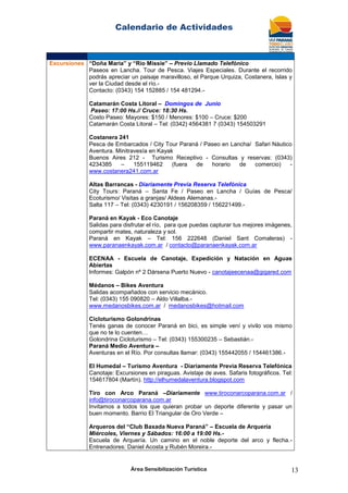 Calendario de Actividades
Área Sensibilización Turística 13
Excursiones “Doña María” y “Río Missie” – Previo Llamado Telefónico
Paseos en Lancha. Tour de Pesca. Viajes Especiales. Durante el recorrido
podrás apreciar un paisaje maravilloso, el Parque Urquiza, Costanera, Islas y
ver la Ciudad desde el río.-
Contacto: (0343) 154 152885 / 154 481294.-
Catamarán Costa Litoral – Domingos de Junio
Paseo: 17:00 Hs.// Cruce: 18:30 Hs.
Costo Paseo: Mayores: $150 / Menores: $100 – Cruce: $200
Catamarán Costa Litoral – Tel: (0342) 4564381 7 (0343) 154503291
Costanera 241
Pesca de Embarcados / City Tour Paraná / Paseo en Lancha/ Safari Náutico
Aventura. Minitravesía en Kayak
Buenos Aires 212 - Turismo Receptivo - Consultas y reservas: (0343)
4234385 – 155119462 (fuera de horario de comercio) -
www.costanera241.com.ar
Altas Barrancas - Diariamente Previa Reserva Telefónica
City Tours: Paraná – Santa Fe / Paseo en Lancha / Guías de Pesca/
Ecoturismo/ Visitas a granjas/ Aldeas Alemanas.-
Salta 117 – Tel: (0343) 4230191 / 156208359 / 156221499.-
Paraná en Kayak - Eco Canotaje
Salidas para disfrutar el río, para que puedas capturar tus mejores imágenes,
compartir mates, naturaleza y sol.
Paraná en Kayak – Tel: 156 222648 (Daniel Sant Comaleras) -
www.paranaenkayak.com.ar / contacto@paranaenkayak.com.ar
ECENAA - Escuela de Canotaje, Expedición y Natación en Aguas
Abiertas
Informes: Galpón nº 2 Dársena Puerto Nuevo - canotajeecenaa@gigared.com
Médanos – Bikes Aventura
Salidas acompañados con servicio mecánico.
Tel: (0343) 155 090820 – Aldo Villalba.-
www.medanosbikes.com.ar / medanosbikes@hotmail.com
Cicloturismo Golondrinas
Tenés ganas de conocer Paraná en bici, es simple vení y vivilo vos mismo
que no te lo cuenten…
Golondrina Cicloturismo – Tel: (0343) 155300235 – Sebastián.-
Paraná Medio Aventura –
Aventuras en el Río. Por consultas llamar: (0343) 155442055 / 154461386.-
El Humedal – Turismo Aventura - Diariamente Previa Reserva Telefónica
Canotaje: Excursiones en piraguas. Avistaje de aves. Safaris fotográficos. Tel:
154617804 (Martín). http://elhumedalaventura.blogspot.com
Tiro con Arco Paraná –Diariamente www.tiroconarcoparana.com.ar /
info@tiroconarcoparana.com.ar
Invitamos a todos los que quieran probar un deporte diferente y pasar un
buen momento. Barrio El Triangular de Oro Verde –
Arqueros del “Club Baxada Nueva Paraná” – Escuela de Arquería
Miércoles, Viernes y Sábados: 16:00 a 19:00 Hs.-
Escuela de Arquería. Un camino en el noble deporte del arco y flecha.-
Entrenadores: Daniel Acosta y Rubén Moreira.-
 