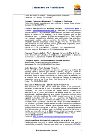 Calendario de Actividades
Área Sensibilización Turística 14
Centro Asturiano – Crisólogo Larralde y División de los Andes.-
Contactos: 155126623 // 155116689.-
Vuelos en Paramotor - Diariamente Previa Reserva Telefónica
Vuelos coordinados especialmente para disfrutar el paisaje desde el aire.
Contacto: (0343) 154 177914.-
Centro de Recuperación de Animales Silvestres – Diariamente: 15:00 a
19:30 Hs.- www.animalesilvestres.com.ar - El Centro es una organización
sin fines de lucro a cargo del señor Avelino Fontana que tiene como principal
objetivo la protección de especies. En el predio conviven más de 900
animales de unas 220 especies de diferentes partes del mundo. Están sueltos
o en espacios especialmente adaptados para su bienestar. Hay caranchos,
guacamayos, águilas, tucanes, canarios de distintas especies, doce
variedades de loros, cardenales, nutrias, tortugas, cinco especies de monos,
gatos monteses, faisanes, ñandues, coatíes, guazunchos, carpinchos, zorros,
peludos, mulitas, vizcachas, jabalí, y más.
Francia 2700 – Tel: (0343) 4260512 /155106622 – Sr. Avelino Fontana.
Entradas: Mayores: $60// Menores: $30// Delegaciones: $30
Programa “Yacarés de Entre Ríos” - Lunes a Viernes: 08:00 a 12:00 Hs.
Centro Demostrador Educativo de Producciones Sustentables y Energías
Alternativas - Av. Larramendi N° 3108 - Tel (0343)-4228178
Cabalgatas Aguará - Diariamente Previa Reserva Telefónica
Acceso Norte – 12 Km de Paraná – Cabalgatas.-
Consultas al Tel: (0343) 154 749550 (Elvio Kelly)
Jardín Botánico – Previo llamado Telefónico
Posee un total de 21,5 hectáreas de especies autóctonas y exóticas. El
recorrido, válido y atractivo para chicos y grandes, incluye un Jardín de
Plantas Autóctonas, un Jardín Sistemático con especies nativas y exóticas
ordenadas según un sistema de clasificación, más un centro de visitantes. Se
recomienda ropa y calzado cómodo. Facultad de Ciencias Agropecuarias
Universidad Nacional de Entre Ríos.- Ruta Provincial Nº 11 km. 10 Oro
Verde.- Tel: (0343) 154054286.-
Observatorio Astronómico – Sábados de 19:00 a 21:00 Hs.-
Ruta Provincial Nº 11 Km. 10 Oro Verde (de acuerdo a las condiciones
climáticas, en caso de que el cielo se encuentre nublado, las actividades se
suspenden). En esta oportunidad se podrán realizar observaciones
telescópicas de la Luna y sus cráteres, el planeta Júpiter con sus banas
atmosféricas y satélites galileanos, y de objetos de espacio profundo como
nebulosas y cúmulos estelares. Se podrán apreciar además en el museo
espacial, meteoritos (entre los que se encuentran los fragmentos del
meteorito Berduc, caído en Entre Ríos en 2008), restos de la estación orbital
soviética Salyut 7 (caída en Entre Ríos en 1991) e imágenes astronómicas.
Las escuelas y grupos en general pueden visitar el observatorio durante todo
el año en días y horarios a convenir. La AEA realiza además, charlas en los
establecimientos educativos que lo soliciten. Debido a la imprevisibilidad del
clima últimamente o a cualquier otra eventualidad, se recomienda llamar o
mandar un sms antes de ir al Observatorio. A los interesados se ruega
comunicarse previamente al Cel: (0343) 154173869 Sr. Mariano Peter
Entrada: $50 por persona
Contactos: www.facebook.com/asociacion.entrerrianadeastronomia
Complejo del Túnel Subfluvial - Todos los días: 09:30 a 17:30 Hs
Podrás descubrir y conocer la historia de la construcción de esta obra de
ingeniería tan importante, visitando cada rincón que te sorprenderá. El Salón
 