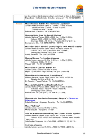 Calendario de Actividades
Área Sensibilización Turística 15
de Exposiciones donde se proyecta un audiovisual; la Sala de Comandos y el
Dique Seco. / Visitas Guiadas Gratuitas - Uranga s/n - Tel: (0343) 4200424.-
Museos Museo Histórico de Entre Ríos “Martiniano Leguizamón”
Abierto: Martes a Viernes: 08:00 a 12:30 Hs / 15:30 a 20:00 Hs.-
Sábado: 09:00 a 12:00 Hs / 16:00 a 19:00 Hs.-
Domingo: 09:00 a 12:00 Hs.-
Buenos Aires y Laprida. - Tel: (0343) 4207869.
Museo de Bellas Artes “Dr. Pedro E. Martínez”
Abierto: Martes a Viernes: 08:00 a 13:00 Hs. / 15:00 a 20:00 Hs.-
Sábado: 10:00 a 12:00 Hs / 16:00 a 19:00 Hs.-
Domingo: 10:00 a 12: 00 Hs.- // Feriados: 09:00 a 12:00 Hs.-
Buenos Aires 355. - Tel: (0343) 4207868 / 4207918.-
Museo de Ciencias Naturales y Antropológicas “Prof. Antonio Serrano”
Abierto: Martes a Viernes: 08:00 a 12:00 Hs / 15:00 a 19:00 Hs.
Sábado: 08:30 a 12:30 Hs / 15:00 Hs a 19:00 Hs.-
Domingos y Feriados: 09:00 Hs a 12:00 Hs.-
Carlos Gardel 62. - Tel: (0343) 4208894.
Museo y Mercado Provincial de Artesanías
Abierto: Lunes a Viernes: 08:00 a 12:30 Hs.- / 16:00 a 20:00 Hs.
Sábados: 09:00 a 12: 00 Hs.-
Urquiza 1239 - Tel: (0343) 4208891.-
Museo Casa de Gobierno de Entre Ríos
Abierto: Lunes a Viernes: 09:00 a 16:00 Hs
Méjico – (Entre Santa Fe y Córdoba).- Tel: (0343) 4840294
Museo Interactivo de Ciencias “Puerto Ciencia”
Abierto: Martes a Viernes: 09:00 a 11:00 Hs. // 15:00 a 17:00 Hs.
Sábados de 16:00 a 19:00 Hs.
Bv. Racedo y Pascual Palma – Tel: (0343) 4202240.-
Museo de la Ciudad “César Blas Pérez Colman”
Abierto: Martes a Viernes: 08:00 a 12:00 Hs // 16:00 a 20.00 Hs.-
Sábados: 10:00 a 12:00 Hs / 16:00 a 19:00 Hs.-
Domingos y Lunes: Cerrado
Buenos Aires 226 - Tel: (0343) 155 020626 / 4211884.-
Museo de Sitio “Don Santos Domínguez y Benguria” – Cerrado por
Refacciones
Palacio Municipal – Urquiza y Corrientes - Tel: (0343) 4235729.-
Museo “Malvinas”
Abierto: Lunes a Viernes: 09:30 a 13:00 Hs.
Montevideo 266 - Tel: (0343) 4234987
Sede del Museo Itinerante del Mate y Sala Criolla – Scutella Argentina
Abierto: Martes a Viernes: 10:00 a 12:00 Hs. / 16:00 a 20:00 Hs.-
Sábado: 10:00 a 12:00 Hs // Domingos y Feriados previo llamado
Telefónico.-
Sala Criolla - Venezuela 144 – Tel: (0343) – 4074612 // 155 042170.-
Centro de Artesanos
Abierto: Lunes a Viernes: 09.00 Hs a 13:00 Hs / 16:00 a 20:00 Hs.
 