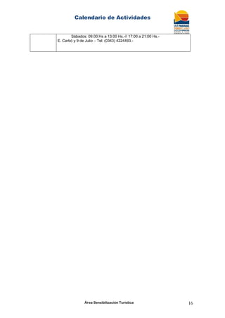 Calendario de Actividades
Área Sensibilización Turística 16
Sábados: 09.00 Hs a 13:00 Hs.-// 17:00 a 21:00 Hs.-
E. Carbó y 9 de Julio – Tel: (0343) 4224493.-
 
