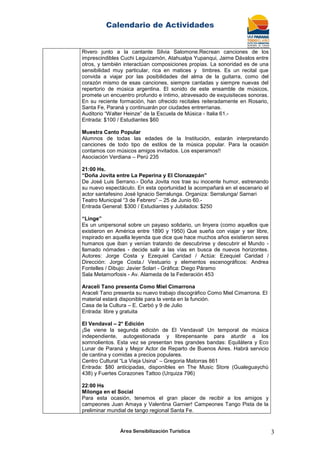 Calendario de Actividades
Área Sensibilización Turística 3
Rivero junto a la cantante Silvia Salomone.Recrean canciones de los
imprescindibles Cuchi Leguizamón, Atahualpa Yupanqui, Jaime Dávalos entre
otros, y también interactúan composiciones propias. La sonoridad es de una
sensibilidad muy particular, rica en matices y timbres. Es un recital que
convida a viajar por las posibilidades del alma de la guitarra, como del
corazón mismo de esas canciones, siempre cantadas y siempre nuevas del
repertorio de música argentina. El sonido de este ensamble de músicos,
promete un encuentro profundo e íntimo, atravesado de exquisiteces sonoras.
En su reciente formación, han ofrecido recitales reiteradamente en Rosario,
Santa Fe, Paraná y continuarán por ciudades entrerrianas.
Auditorio “Walter Heinze” de la Escuela de Música - Italia 61.-
Entrada: $100 / Estudiantes $60
Muestra Canto Popular
Alumnos de todas las edades de la Institución, estarán interpretando
canciones de todo tipo de estilos de la música popular. Para la ocasión
contamos con músicos amigos invitados. Los esperamos!!
Asociación Verdiana – Perú 235
21:00 Hs.
“Doña Jovita entre La Peperina y El Clonazepán”
De José Luis Serrano.- Doña Jovita nos trae su inocente humor, estrenando
su nuevo espectáculo. En esta oportunidad la acompañará en el escenario el
actor santafesino José Ignacio Serralunga. Organiza: Serralunga/ Sarnari
Teatro Municipal “3 de Febrero” – 25 de Junio 60.-
Entrada General: $300 / Estudiantes y Jubilados: $250
“Linge”
Es un unipersonal sobre un payaso solidario, un linyera (como aquellos que
existieron en América entre 1890 y 1950) Que sueña con viajar y ser libre,
inspirado en aquella leyenda que dice que hace muchos años existieron seres
humanos que iban y venían tratando de descubrirse y descubrir el Mundo -
llamado nómades - decide salir a las vías en busca de nuevos horizontes.
Autores: Jorge Costa y Ezequiel Caridad / Actúa: Ezequiel Caridad /
Dirección: Jorge Costa./ Vestuario y elementos escenográficos: Andrea
Fontelles / Dibujo: Javier Solari - Gráfica: Diego Páramo
Sala Metamorfosis - Av. Alameda de la Federación 453
Araceli Tano presenta Como Miel Cimarrona
Araceli Tano presenta su nuevo trabajo discográfico Como Miel Cimarrona. El
material estará disponible para la venta en la función.
Casa de la Cultura – E. Carbó y 9 de Julio
Entrada: libre y gratuita
El Vendaval – 2° Edición
¡Se viene la segunda edición de El Vendaval! Un temporal de música
independiente, autogestionada y librepensante para aturdir a los
somnolientos. Esta vez se presentan tres grandes bandas: Equilátera y Eco
Lunar de Paraná y Mejor Actor de Reparto de Buenos Aires. Habrá servicio
de cantina y comidas a precios populares.
Centro Cultural “La Vieja Usina” – Gregoria Matorras 861
Entrada: $80 anticipadas, disponibles en The Music Store (Gualeguaychú
438) y Fuertes Corazones Tattoo (Urquiza 796)
22:00 Hs
Milonga en el Social
Para esta ocasión, tenemos el gran placer de recibir a los amigos y
campeones Juan Amaya y Valentina Garnier! Campeones Tango Pista de la
preliminar mundial de tango regional Santa Fe.
 