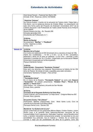 Calendario de Actividades
Área Sensibilización Turística 4
Club Social Paraná – Peatonal San Martín 958
Entrada: $100 - Reservas: (0343) 154706058.
“Historias Tártaras”
De Patricia Suárez.- Cuenta con la actuación de Tatiana Jodor, Felipe Sato y
Vito Borini, con la asistencia técnica de Cristian Milesi. La presentación de
esta obra forma parte del Proyecto de Extensión Universitaria 2017 de la
Cátedra Actuación I del Profesorado de Teatro (Sede Paraná) de la FHAyCS
de la UADER.
Arandú Espacio de Arte – Bv. Racedo 289
Entradas generales $ 60
Estudiantes del Profesorado 2 x 1.
23:00 Hs.
Noche de Recital
Se presentará: “Barflay” + “Feedback”
Limbo - Güemes y Liniers
Entrada: $70
Sábado 24 14:30 Hs.
Maratón de la Ciudad
Con motivo de celebrarse el 204 Aniversario de su ascenso al rango de Villa.
Habrá dos modalidades: - 10 Km y 5 Km.- La de 10 Km- competitiva,
federados y libres de 20 años en adelante.- La de 5 Km - caminata y trote,
federados y juveniles de 16 a 19 años.- Organizado por la Asociación Máster
Entrerriana y auspiciado por la Municipalidad.-
Parque Intendente Varisco
15:00 Hs.
Visita Guiada - Cementerio “Santísima Trinidad”
Esta será una recorrida muy especial. Recorreremos la historia de los 204
años de Paraná. No olvidar el mate y zapatillas para estar cómodos.-
Cementerio “Santísima Trinidad” – Perú al final
20:00 Hs.
“Tecnópolis Litoral”
En el marco de la Muestra “Tecnópolis Federal” se suma este Espacio
“SumarArte”. Se estarán presentando: “Eslabón Poss”; “Perros de la
Noche” y “Factor Fun”.-
Ortiz Paraná – Av. Costanera y Acuerdo de San Nicolás
Entrada: libre y gratuita
20:30 Hs.
Concierto de la Orquesta Sinfónica de Entre Ríos
Centro Cultural y de Convenciones “La Vieja Usina” - Gregoria Matorras 861
Entrada: libre y gratuita
Encuentro Coral y "Ad Libitum"
Participarán: Melodía Viajera(Viale) ,Coro Mixto Santa Lucía, Coro de
Jóvenes de la Escuela Coral Mario Monti
Parroquia Santa Lucía - Sarobe 350
Recital de “La Guitarra de la Luna”
Grupo conformado por los guitarristas Alfonso Bekes, Cristian Ávalos y Javier
Rivero junto a la cantante Silvia Salomone.Recrean canciones de los
imprescindibles Cuchi Leguizamón, Atahualpa Yupanqui, Jaime Dávalos entre
otros, y también interactúan composiciones propias. La sonoridad es de una
sensibilidad muy particular, rica en matices y timbres. Es un recital que
convida a viajar por las posibilidades del alma de la guitarra, como del
 