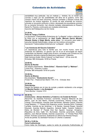 Calendario de Actividades
Área Sensibilización Turística 6
sensibilidad muy particular, rica en matices y timbres. Es un recital que
convida a viajar por las posibilidades del alma de la guitarra, como del
corazón mismo de esas canciones, siempre cantadas y siempre nuevas del
repertorio de música argentina. El sonido de este ensamble de músicos,
promete un encuentro profundo e íntimo, atravesado de exquisiteces sonoras.
En su reciente formación, han ofrecido recitales reiteradamente en Rosario,
Santa Fe, Paraná y continuarán por ciudades entrerrianas.
Quincho del Polideportivo de Oro Verde
21:30 Hs.
Peña de Tango y Folklore
La Asociación Tradicionalista Entrerriana de “La Bajada” invitan a disfrutar de
la Peña con la participación de Saúl Cuello, Marcelo García Méndez,
Ricardo Godoy y Diego Morlio, entre otros.- Un encuentro para bailar y
escuchar danzas tradicionales y tango son los motivos convocantes.
Asociación Tradicionalista Entrerriana de “La Bajada” - Alem 587.
“Las Aventuras del Gaucho Calandria”
Un espectáculo para toda la familia que, con mucho humor, narra las
andanzas de Calandria, un gaucho que se ve en la encrucijada de seguir
cantándole a la libertad o elegir entre el amor y el trabajo rural. El texto es una
adaptación del texto original de Martiniano Leguizamón, Calandria.
Sala Verónica Kuttel, Centro Cultural “La Vieja Usina” – 25 de Junio 60
Entradas: $80 Anticipada / $100 en Puerta
22:00 Hs.
Noche de Recital
Se estarán presentando: “Entre Gritos”, “Esencia Vudú” y “Malman”.
Limbo Pub – Güemes y Liniers
Entrada: $80 anticipada / $100 en puerta
23:30 Hs.-
Noche de Música
Se presentará: “Deskontento Social”.-
Finden Pub – Peatonal San Martín 1181, P.A. – Entrada: libre
23:50 Hs.
Peña Bomba
Siguen los festejos por el mes de cumple y estarán recibiendo a los amigos
de Mamita Peyote y a los Budajipis!
Tierra Bomba - Urquiza 1214
Domingo 25 08:30 Hs.
Cicloturismo - Abrazo Simbólico y Fraterno a la Ciudad de Paraná
Recorrido: Su Santidad Francisco, Corrientes, Gregoria Matorras de San
Martín, Juan de San Martín, Avenida Laurencena, Antonio Crespo, Raúl
Uranga, Circunvalación, Avenida José Hernández, Salvador Caputo, Avenida
Jorge Newbery. / 1° Parada Club Argentina Juniors: Avenida Zanni, Crisólogo
Larralde, Avenida de las Américas, J. M Sarobe, General Espejo, General
Alvarado, Avenida Ejército Argentino, General Galán, Casiano Calderón,
Selva de Montiel./ 2° Parada Club San Agustín: Ituzangó, Ameghino,
Republica de Siria, Calle 141, Burmeister, Avenida Larramendi, Anacleto
Medina, Juan Manuel Estrada, Avenida Laurencena. / 3° Parada Plaza Petit
Pissan: Avenida Laurencena, finalizando en Oficina de Informes Parque.
Punto de partida: Su Santidad Francisco 51 (frente a Catedral)
09:30 a 13:00 Hs.
Feria Frutihortícola
Como todos los Domingos, vuelve la venta de productos frutihortícolas al
 
