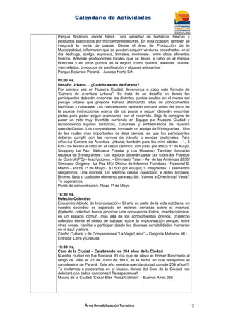 Calendario de Actividades
Área Sensibilización Turística 7
Parque Botánico, donde habrá una variedad de hortalizas frescas y
productos elaborados por microemprendedores. En esta ocasión, también se
integrará la venta de pastas. Desde el área de Producción de la
Municipalidad, informaron que se pueden adquirir verduras cosechadas en el
día -lechuga, acelga, espinaca, tomates, morrones-, entre otros alimentos
frescos. Además producciones locales que se llevan a cabo en el Parque
Hortícola y en otros puntos de la región, como quesos, salames, dulces,
mermeladas, productos de panificación y algunas artesanías.
Parque Botánico Paraná – Acceso Norte S/N
09:00 Hs.
Desafío Urbano… ¿Cuánto sabes de Paraná?
Por primera vez en Nuestra Ciudad, llevaremos a cabo este formato de
“Carrera de Aventura Urbana”. Se trata de un desafío en donde los
participantes deberán encontrar los distintos puntos ocultos en el marco del
paisaje urbano que propone Paraná afrontando retos de conocimientos
históricos y culturales. Los competidores recibirán minutos antes del inicio de
la prueba instrucciones acerca de los pasos a seguir, deberán encontrar
pistas para poder seguir avanzando con el recorrido. Bajo la consigna de
pasar un rato muy divertido corriendo en Equipo por Nuestra Ciudad y
reconociendo lugares historicos, culturales y emblemáticos de Nuestra
querida Ciudad. Los competidores formarán un equipo de 5 integrantes. Una
de las reglas mas importantes de ésta carrera, es que los participantes
deberán cumplir con las normas de tránsito o sendas peatonales. Para
niños:La Carrera de Aventura Urbana, también para los mini atletas - 1, 5
Km.- Se llevará a cabo en el casco céntrico, con paso por Plaza 1º de Mayo,
Shopping La Paz, Biblioteca Popular y Los Museos.- También formarán
equipos de 5 integrantes.- Los equipos deberán pasar por todos los Puestos
de Control (PC).- Inscripciones: - Gimnasio Taian - Av. de las Américas 2630/
Gimnasio Oxígeno - La Paz 343/ Oficina de Informes Turísticos - Peatonal S.
Martín - Plaza 1º de Mayo - $1.500 por equipo( 5 integrantes) / Elementos
obligatorios: Una mochila; Un teléfono celular conectado a redes sociales,
Birome, lápiz o cualquier elemento para escribir. Vamos a Divertirnos! Venis?
Te esperamos.
Punto de concentración: Plaza 1º de Mayo
16:30 Hs.
Helecho Colectivo
Encuentro Abierto de Improvisación.- El arte es parte de la vida cotidiana; en
nuestra sociedad es separado en esferas cerradas sobre sí mismas.
(h)elecho colectivo busca propiciar una convivencia lúdica, interdisciplinaria,
en un espacio común, más allá de los conocimientos previos. (h)elecho
colectivo siente el deseo de trabajar sobre la improvisación porque, entre
otras cosas, habilita a participar desde las diversas sensibilidades humanas
en el aquí y ahora.
Centro Cultural y de Convenciones “La Vieja Usina” – Gregoria Matorras 861.
Entrada: Libre y Gratuita
18:30 Hs.
Coro de la Ciudad – Celebrando los 204 años de la Ciudad
Nuestra ciudad no fue fundada. El día que se eleva el Primer Rancherío al
rango de Villa, el 25 de Junio de 1813, es la fecha en que festejamos el
cumpleaños de Paraná. Este año nuestra querida ciudad cumple 204 años!!!.
Te invitamos a celebrarlos en el Museo, donde del Coro de la Ciudad nos
deleitará con bellas canciones!! Te esperamos!!
Museo de la Ciudad “Cesar Blas Perez Colman” – Buenos Aires 266
 